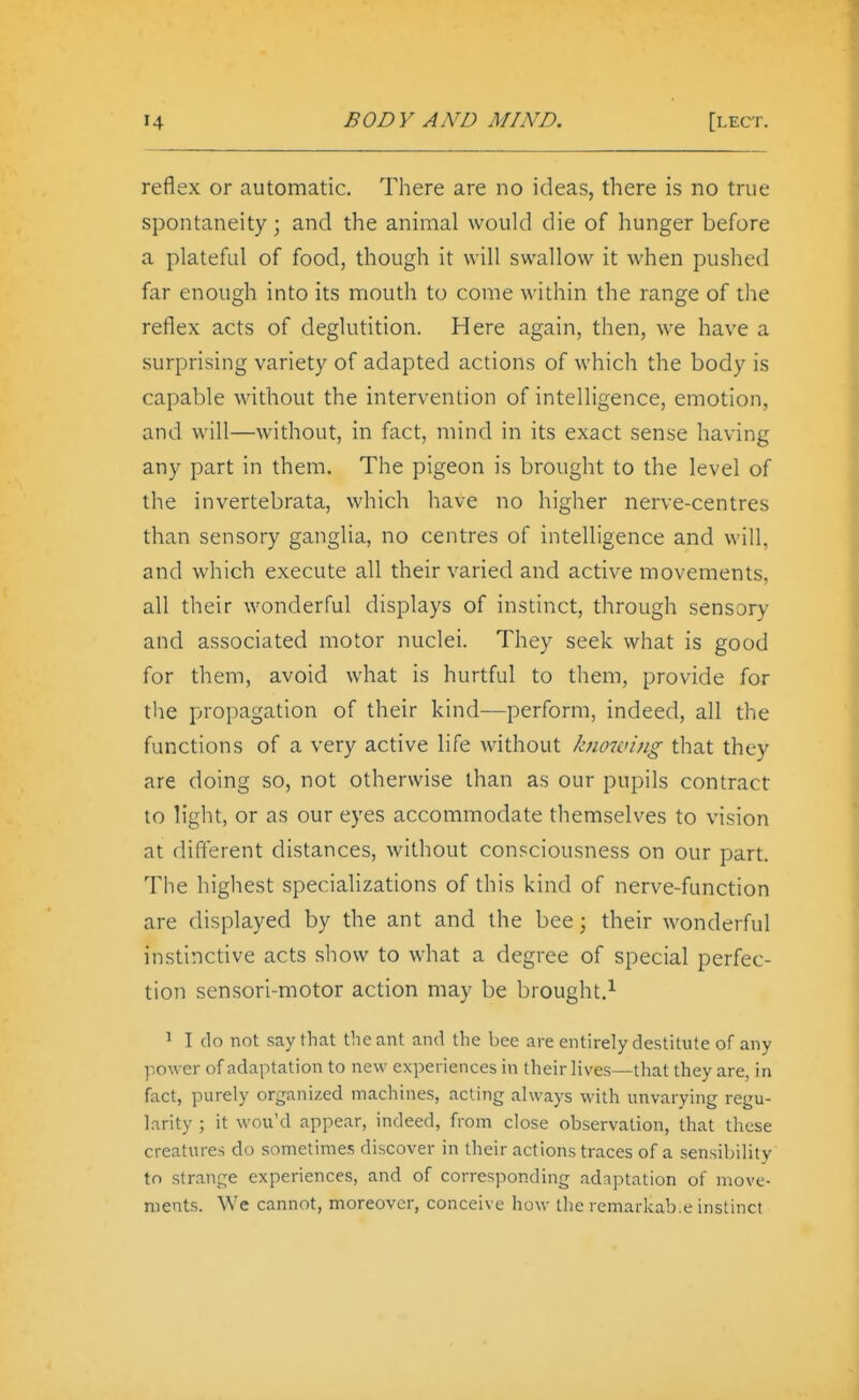 reflex or automatic. There are no ideas, there is no true spontaneity; and the animal would die of hunger before a plateful of food, though it will swallow it when pushed far enough into its mouth to come within the range of the reflex acts of deglutition. Here again, then, we have a surprising variety of adapted actions of which the body is capable without the intervention of intelligence, emotion, and will—without, in fact, mind in its exact sense having any part in them. The pigeon is brought to the level of the invertebrata, which have no higher nerve-centres than sensory ganglia, no centres of intelligence and will, and which execute all their varied and active movements, all their wonderful displays of instinct, through sensory and associated motor nuclei. They seek what is good for them, avoid what is hurtful to them, provide for the propagation of their kind—perform, indeed, all the functions of a very active life without knowing that they are doing so, not otherwise than as our pupils contract to light, or as our eyes accommodate themselves to vision at different distances, without consciousness on our part. The highest specializations of this kind of nerve-function are displayed by the ant and the bee; their wonderful instinctive acts sliow to what a degree of special perfec- tion sensori-motor action may be brought.^ 1 I do not say that the ant and the bee are entirely destitute of any power of adaptation to new experiences in their lives—that they are, in fact, purely organized machines, acting always with unvarying regu- larity ; it wou'd appear, indeed, from close observation, that these creatnres do sometimes discover in their actions traces of a sensibility to strange experiences, and of corresponding adaptation of move- ments. We cannot, moreover, conceive how the remarkab.e instinct
