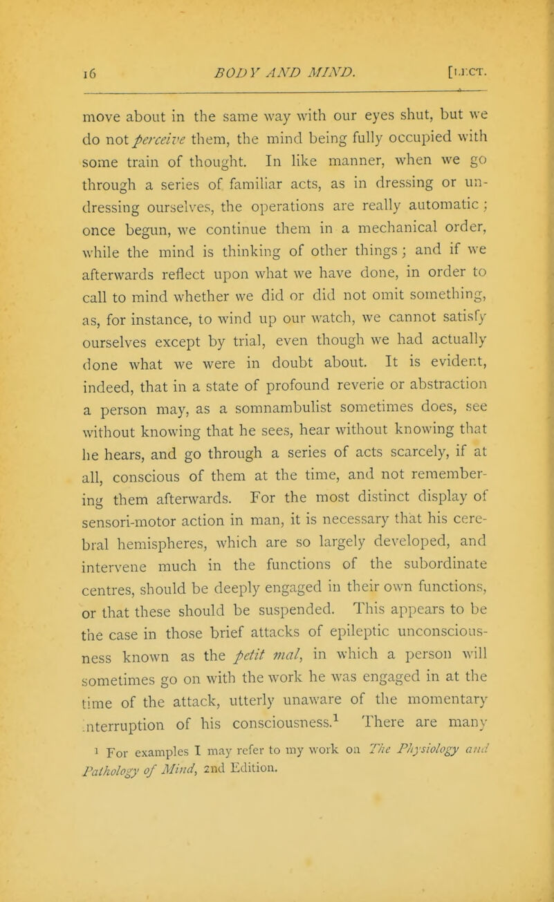 move about in the same way with our eyes shut, but we do not perceive them, the mind being fully occupied with some train of thought. In like manner, when we go through a series of familiar acts, as in dressing or un- dressing ourselves, the operations are really automatic ; once begun, we continue them in a mechanical order, while the mind is thinking of other things; and if we afterwards reflect upon what we have done, in order to call to mind whether we did or did not omit something, as, for instance, to wind up our watch, we cannot satisfy ourselves except by trial, even though we had actually done what we were in doubt about. It is evident, indeed, that in a state of profound reverie or abstraction a person may, as a somnambulist sometimes does, see without knowing that he sees, hear without knowing that he hears, and go through a series of acts scarcely, if at all, conscious of them at the time, and not remember- ing them afterwards. For the most distinct display of sensori-motor acdon in man, it is necessary that his cere- bral hemispheres, which are so largely developed, and intervene much in the functions of the subordinate centres, should be deeply engaged in their own functions, or that these should be suspended. This appears to be the case in those brief attacks of epileptic unconscious- ness known as the petit mat, in which a person will sometimes go on with the work he was engaged in at the time of the attack, utterly unaware of the momentary Jiterruption of his consciousness.^ There are many 1 For examples I may refer to my work on The Piiysiology and Pathology of Mind, 2nd Edition.