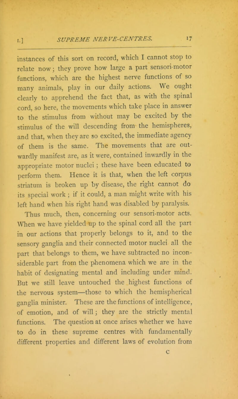 SUPREME NERVE-CENTRES. instances of this sort on record, which I cannot stop to relate now; they prove how large a part sensori motor functions, which are the highest nerve functions of so many animals, play in our daily actions. We ought clearly to apprehend the fact that, as with the spinal cord, so here, the movements which take place in answer to the stimulus from without may be excited by the stimulus of the will descending from the hemispheres, and that, when they are so excited, the immediate agency of them is the same. The movements that are out- wardly manifest are, as it were, contained inwardly in the appropriate motor nuclei ; these have been educated to perform them. Hence it is that, when the left corpus striatum is broken up by disease, the right cannot do its special work ; if it could, a man might write with his left hand when his right hand was disabled by paralysis. Thus much, then, concerning our sensori-motor acts. When we have yielded up to the spinal cord all the part in our actions that properly belongs to it, and to the sensory ganglia and their connected motor nuclei all the part that belongs to them, we have subtracted no incon- siderable part from the phenomena which we are in the habit of designating mental and including under mind. But we still leave untouched the highest functions of the nervous system—those to which the hemispherical ganglia minister. These are the functions of intelligence, of emotion, and of will; they are the strictly mental functions. The question at once arises whether we have to do in these supreme centres with fundamentally different properties and different laws of evolution from c