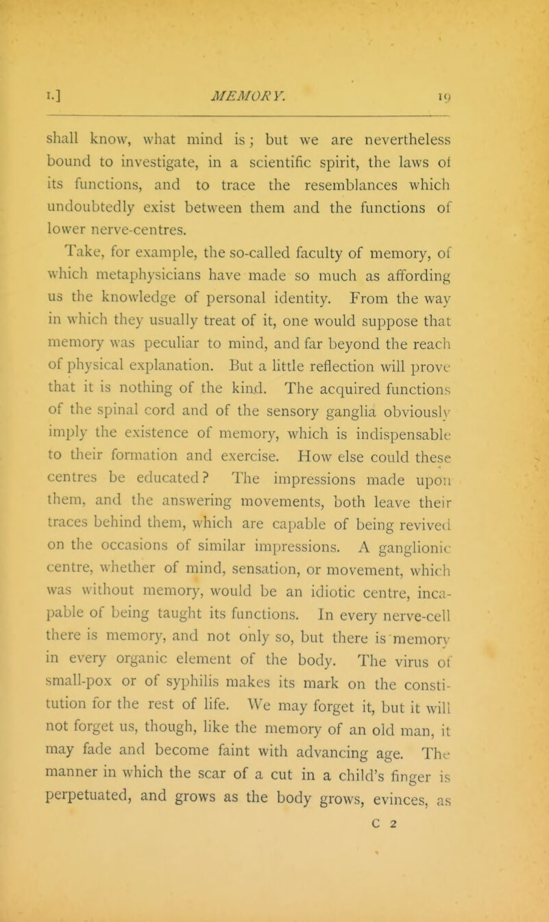 shall know, what mind is; but we are nevertheless bound to investigate, in a scientific spirit, the laws ol its functions, and to trace the resemblances which undoubtedly exist between them and the functions of lower nerve-centres. Take, for example, the so-called faculty of memory, of which metaphysicians have made so much as affording us the knowledge of personal identity. From the way in which they usually treat of it, one would suppose that memory was peculiar to mind, and far beyond the reach of physical explanation. But a little reflection will prove- that it is nothing of the kind. The acquired functions of the spinal cord and of the sensory ganglia obviouslv imply the existence of memory, which is indispensabk- to their formation and exercise. How else could these centres be educated? The impressions made upon them, and the answering movements, both leave their traces behind them, which are capable of being revived on the occasions of similar impressions. A ganglionic centre, whether of mind, sensation, or movement, which was without memory, would be an idiotic centre, inca- pable of being taught its functions. In every nerve-cell there is memory, and not only so, but there is memory in every organic element of the body. The virus of small-pox or of syphilis makes its mark on the consti- tution for the rest of life. We may forget it, but it will not forget us, though, like the memory of an old man, it may fade and become faint with advancing age. The manner in which the scar of a cut in a child's finger is perpetuated, and grows as the body grows, evinces, as c 2