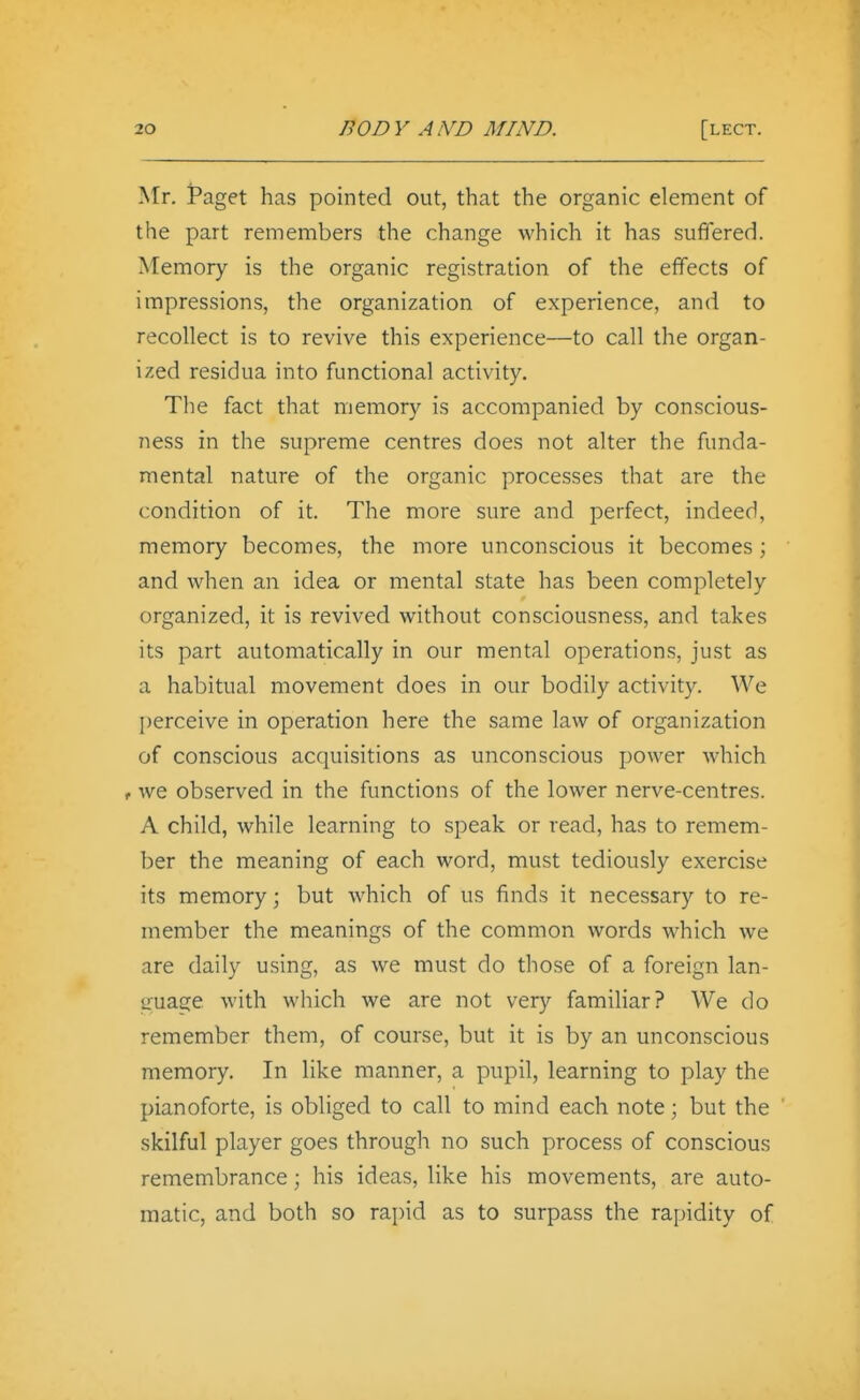 Mr. Paget has pointed out, that the organic element of the part remembers the change which it has suffered. Memory is the organic registration of the effects of impressions, the organization of experience, and to recollect is to revive this experience—to call the organ- ized residua into functional activity. The fact that memory is accompanied by conscious- ness in the supreme centres does not alter the funda- mental nature of the organic processes that are the condition of it. The more sure and perfect, indeed, memory becomes, the more unconscious it becomes; and when an idea or mental state has been completely organized, it is revived without consciousness, and takes its part automatically in our mental operations, just as a habitual movement does in our bodily activity. We I)erceive in operation here the same law of organization of conscious acquisitions as unconscious power which f we observed in the functions of the lower nerve-centres. A child, while learning to speak or read, has to remem- ber the meaning of each word, must tediously exercise its memory; but which of us finds it necessary to re- member the meanings of the common words which we are daily using, as we must do those of a foreign lan- guage with which we are not very familiar? We do remember them, of course, but it is by an unconscious memory. In like manner, a pupil, learning to play the pianoforte, is obliged to call to mind each note; but the skilful player goes through no such process of conscious remembrance; his ideas, like his movements, are auto- matic, and both so rapid as to surpass the rapidity of