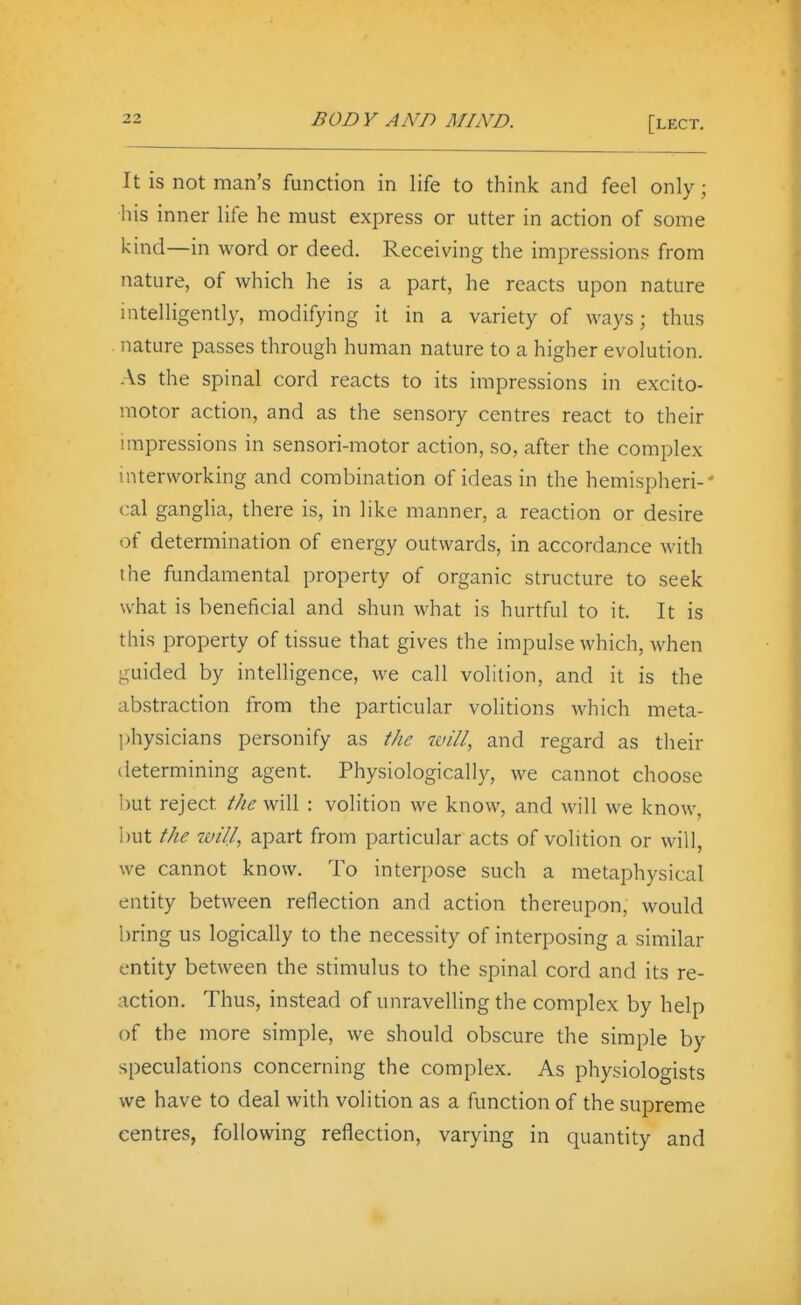 It is not man's function in life to think and feel only; his inner life he must express or utter in action of some kind—in word or deed. Receiving the impressions from nature, of which he is a part, he reacts upon nature intelligently, modifying it in a variety of ways; thus nature passes through human nature to a higher evolution. As the spinal cord reacts to its impressions in excito- motor action, and as the sensory centres react to their impressions in sensori-motor action, so, after the complex mtervvorking and combination of ideas in the hemispheri-' cal ganglia, there is, in like manner, a reaction or desire of determination of energy outwards, in accordance with the fundamental property of organic structure to seek what is beneficial and shun what is hurtful to it. It is this property of tissue that gives the impulse which, when guided by intelligence, we call volition, and it is the abstraction from the particular volitions which meta- physicians personify as the and regard as their iletermining agent. Physiologically, we cannot choose hut reject the will : volition we know, and will we know, hut the will, apart from particular acts of volition or will, we cannot know. To interpose such a metaphysical entity between reflection and action thereupon, would bring us logically to the necessity of interposing a similar entity between the stimulus to the spinal cord and its re- action. Thus, instead of unravelling the complex by help of the more simple, we should obscure the simple by speculations concerning the complex. As physiologists we have to deal with volition as a function of the supreme centres, following reflection, varying in quantity and