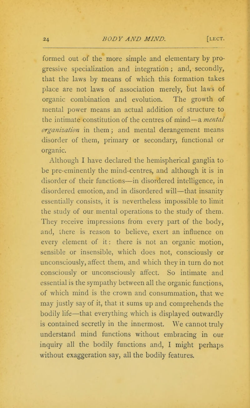 formed out of the more simple and elementary by pro- gressive specialization and integration ; and, secondly, that the laws by means of which this formation takes place are not laws of association merely, but laws of organic combination and evolution. The growth of mental power means an actual addition of structure to the intimate constitution of the centres of mind—a fnental orgaitization in them; and mental derangement means disorder of them, primary or secondary, functional or organic. Although I have declared the hemispherical ganglia to be pre-eminently the mind-centres, and although it is in disorder of their functions—in disordered intelligence, in disordered emotion, and in disordered will—that insanity essentially consists, it is nevertheless impossible to limit the study of our mental operations to the study of them. They receive impressions from every part of the body, and, there is reason to believe, exert an influence on every element of it: there is not an organic motion, sensible or insensible, which does not, consciously or unconsciously, affect them, and which they in turn do not consciously or unconsciously affect. So intimate and essential is the sympathy between all the organic functions, of which mind is the crown and consummation, that we may justly say of it, that it sums up and comprehends the bodily life—that everything which is displayed outwardly is contained secretly in the innermost. We cannot truly understand mind functions without embracing in our inquiry all the bodily functions and, I might perhaps without exaggeration say, all the bodily features.