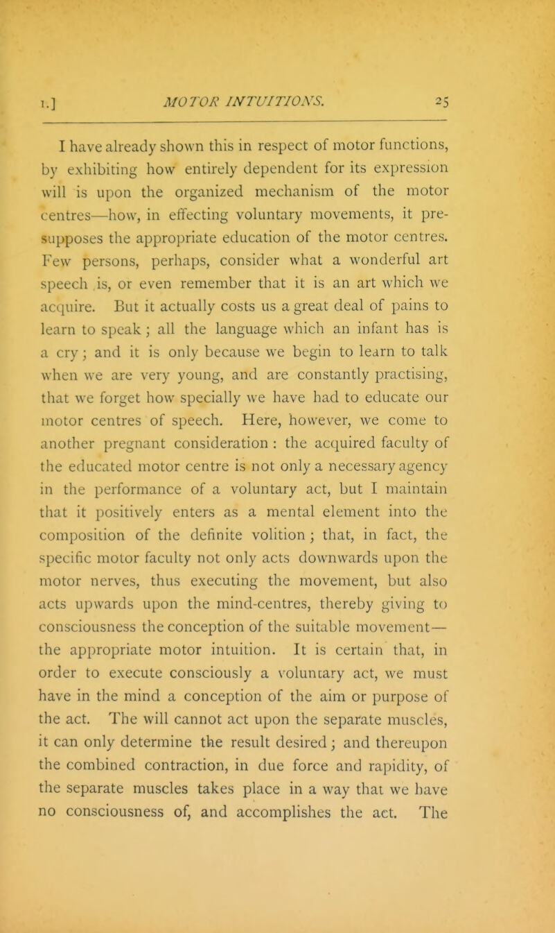 I have already shown this in respect of motor functions, by exhibiting how entirely dependent for its expression will is upon the organized mechanism of the motor centres—how, in effecting voluntary movements, it pre- supposes the appropriate education of the motor centres. Few persons, perhaps, consider what a wonderful art speech is, or even remember that it is an art which we acquire. But it actually costs us a great deal of pains to learn to speak; all the language which an infant has is a cry; and it is only because we begin to learn to talk when we are very young, and are constantly practising, that we forget how specially we have had to educate our motor centres of speech. Here, however, we come to another pregnant consideration : the acquired faculty of the educated motor centre is not only a necessary agency in the performance of a voluntary act, but I maintain tliat it positively enters as a mental element into the composition of the definite volition ; that, in fact, the specific motor faculty not only acts downwards upon the motor nerves, thus executing the movement, but also acts upwards upon the mind-centres, thereby giving to consciousness the conception of the suitable movement— the appropriate motor intuition. It is certain that, in order to execute consciously a voluncary act, we must have in the mind a conception of the aim or purpose of the act. The will cannot act upon the separate muscles, it can only determine the result desired; and thereupon the combined contraction, in due force and rapidity, of the separate muscles takes place in a way that we have no consciousness of, and accomplishes the act. The