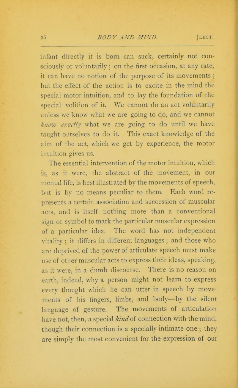 infant directly it is born can suck, certainly not con- sciously or voluntarily; on the first occasion, at any rate, it can have no notion of the purpose of its movements ; but the effect of the action is to excite in the mind the special motor intuition, and to lay the foundation of the special volition of it. We cannot do an act voluntarily unless we know what we are going to do, and we cannot know exactly what we are going to do until we have taught ourselves to do it. This exact knowledge of the aim of the act, which we get by experience, the motor intuition gives us. The essential intervention of the motor intuition, which is, as it were, the abstract of the movement, in our mental life, is best illustrated by the movements of speech, but is by no means peculiar to them. Each word re- presents a certain association and succession of muscular acts, and is itself nothing more than a conventional sign or symbol to mark the particular muscular expression of a particular idea. The word has not independent vitality ; it differs in different languages ; and those who are deprived of the power of articulate speech must make use of other muscular acts to express their ideas, speaking, as it were, in a dumb discourse. There is no reason on earth, indeed, why a person might not learn to express every thought which he can utter in speech by move- ments of his lingers, limbs, and body—by the silent language of gesture. The movements of articulation have not, then, a special kind of connection with the mind, though their connection is a specially intimate one ; they are simply the most convenient for the expression of our