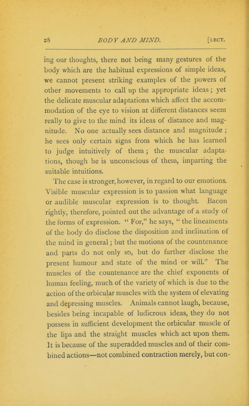 ing our thoughts, there not being many gestures of the body which are the habitual expressions of simple ideas, we cannot present striking examples of the powers of other movements to call up the appropriate ideas; yet the delicate muscular adaptations which affect the accom- modation of the eye to vision at different distances seem really to give to the mind its ideas of distance and mag- nitude. No one actually sees distance and magnitude ; he sees only certain signs from which he has learned to judge intuitively of them; the muscular adapta- tions, though he is unconscious of them, imparting the suitable intuitions. The case is stronger, however, in regard to our emotions. Visible muscular expression is to passion what language or audible muscular expression is to thought. Bacon rightly, therefore, pointed out the advantage of a study of the forms of expression.  For, he says,  the Uneaments of the body do disclose the disposition and inclination of the mind in general; but the motions of the countenance and parts do not only so, but do further disclose the present humour and state of the mind or will. The muscles of the countenance are the chief exponents of human feeling, much of the variety of which is due to the action of the orbicular muscles with the system of elevating and depressing muscles. Animals cannot laugh, because, besides being incapable of ludicrous ideas, they do not possess in sufficient development the orbicular muscle of the lips and the straight muscles which act upon them. It is because of the superadded muscles and of their com- bined actions—not combined contraction merely, but con-