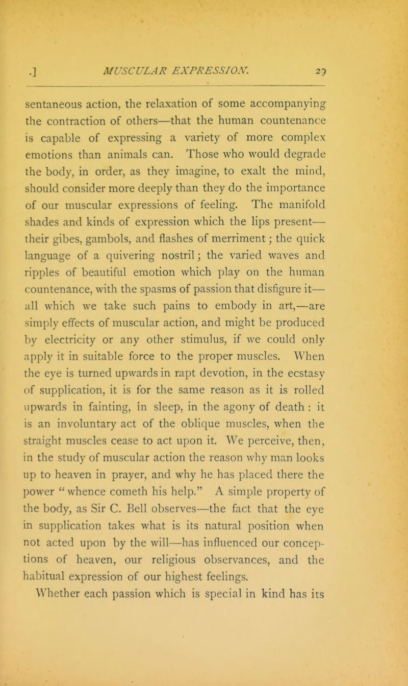 sentaneous action, the relaxation of some accompanying the contraction of others—that the human countenance is capable of expressing a variety of more complex emotions than animals can. Those who would degrade the body, in order, as they imagine, to exalt the mind, should consider more deeply than they do the importance of our muscular expressions of feeling. The manifold shades and kinds of expression which the lips present— their gibes, gambols, and flashes of merriment; the quick language of a quivering nostril; the varied waves and ripples of beautiful emotion which play on the human countenance, with the spasms of passion that disfigure it— all which we take such pains to embody in art,'—are simply effects of muscular action, and might be produced by electricity or any other stimulus, if we could only apply it in suitable force to the proper muscles. When the eye is turned upwards in rapt devotion, in the ecstasy of supplication, it is for the same reason as it is rolled upwards in fainting, in sleep, in the agony of death : it is an involuntary act of the oblique muscles, when the straight muscles cease to act upon it. We perceive, then, in the study of muscular action the reason why man looks up to heaven in prayer, and why he has placed there the power  whence cometh his help. A simple property of the body, as Sir C. Bell observes—the fact that the eye in supplication takes what is its natural position when not acted upon by the will—has influenced our concep- tions of heaven, our religious observances, and the habitual expression of our highest feelings. Whether each passion which is special in kind has its