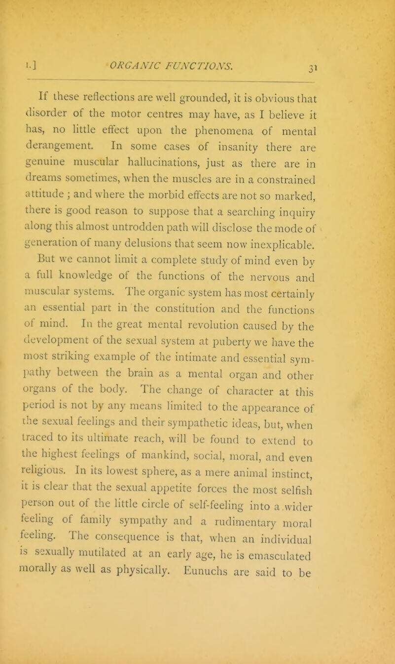 ORGANIC FUNCTIONS. If ihese reflections are well grounded, it is obvious that disorder of the motor centres may have, as I believe it has, no little effect upon the phenomena of mental derangement. In some cases of insanity there are genuine muscular hallucinations, just as there are in dreams sometimes, when the muscles are in a constrained attitude ; and where the morbid effects are not so marked, there is good reason to suppose that a searching inquiry along this almost untrodden path will disclose the mode of generation of many delusions that seem now inexplicable. But we cannot limit a complete study of mind even by a full knowledge of the functions of the nervous and muscular systems. The organic system has most certainly an essential part in the constitution and the functions of mind. In the great mental revolution caused by the development of the sexual .system at puberty we have the most striking example of tlie intimate and essential sym- pathy between the brain as a mental organ and other organs of the body. The change of character at this period is not by any means limited to the appearance of the sexual feelings and their sympathetic ideas, but, when traced to its ultimate reach, will be found to extend to the highest feelings of mankind, social, moral, and even religious. In its lowest sphere, as a mere animal instinct, it is clear that the sexual appetite forces the most selfish person out of the little circle of self-feeling into a.wider feeling of family sympathy and a rudimentary moral feeling. The consequence is that, when an individual is sexually mutilated at an early age, he is emasculated morally as well as physically. Eunuchs are said to be
