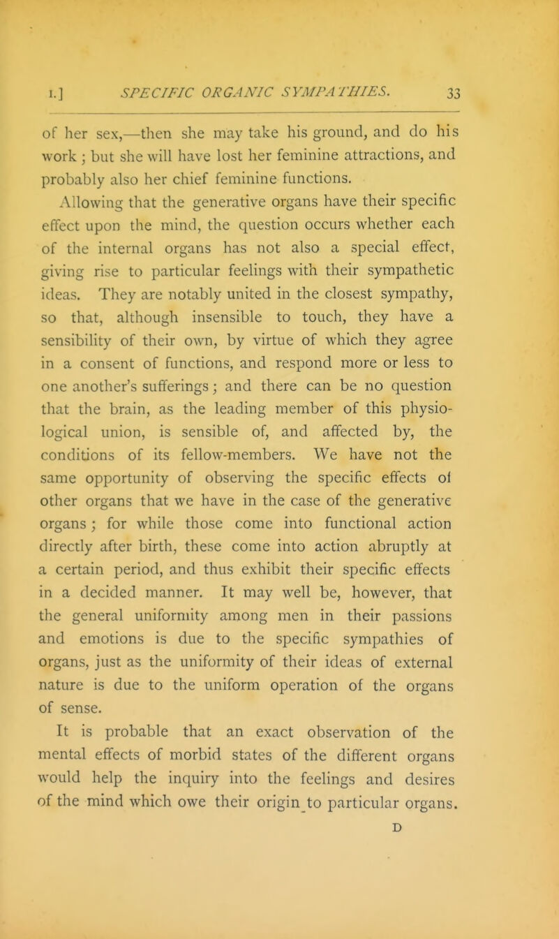 of her sex,—then she may take his ground, and do his work ; but she will have lost her feminine attractions, and probably also her chief feminine functions. Allowing that the generative organs have their specific effect upon the mind, the question occurs whether each of the internal organs has not also a special effect, giving rise to particular feelings with their sympathetic ideas. They are notably united in the closest sympathy, so that, although insensible to touch, they have a sensibility of their own, by virtue of which they agree in a consent of functions, and respond more or less to one another's sufferings; and there can be no question that the brain, as the leading member of this physio- logical union, is sensible of, and affected by, the conditions of its fellow-members. We have not the same opportunity of observing the specific effects of other organs that we have in the case of the generative organs; for while those come into functional action directly after birth, these come into action abruptly at a certain period, and thus exhibit their specific effects in a decided manner. It may well be, however, that the general uniformity among men in their passions and emotions is due to the specific sympathies of organs, just as the uniformity of their ideas of external nature is due to the uniform operation of the organs of sense. It is probable that an exact observation of the mental effects of morbid states of the different organs would help the inquiry into the feelings and desires of the mind which owe their origin to particular organs. D