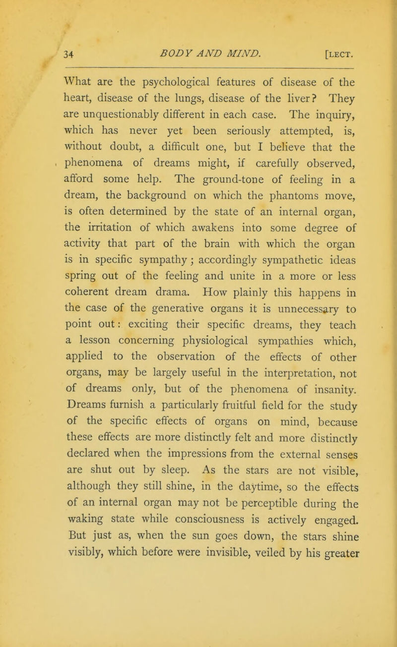 What are the psychological features of disease of the heart, disease of the lungs, disease of the liver? They are unquestionably different in each case. The inquiry, which has never yet been seriously attempted, is, without doubt, a difficult one, but I believe that the . phenomena of dreams might, if carefully observed, afford some help. The ground-tone of feeling in a dream, the background on which the phantoms move, is often determined by the state of an internal organ, the irritation of which awakens into some degree of activity that part of the brain with which the organ is in specific sympathy; accordingly sympathetic ideas spring out of the feeling and unite in a more or less coherent dream drama. How plainly this happens in the case of the generative organs it is unnecessary to point out: exciting their specific dreams, they teach a lesson concerning physiological sympathies which, applied to the observation of the effects of other organs, may be largely useful in the interpretation, not of dreams only, but of the phenomena of insanity. Dreams furnish a particularly fruitful field for the study of the specific effects of organs on mind, because these effects are more distinctly felt and more distinctly declared when the impressions from the external senses are shut out by sleep. As the stars are not visible, although they still shine, in the daytime, so the effects of an internal organ may not be perceptible during the waking state while consciousness is actively engaged. But just as, when the sun goes down, the stars shine visibly, which before were invisible, veiled by his greater