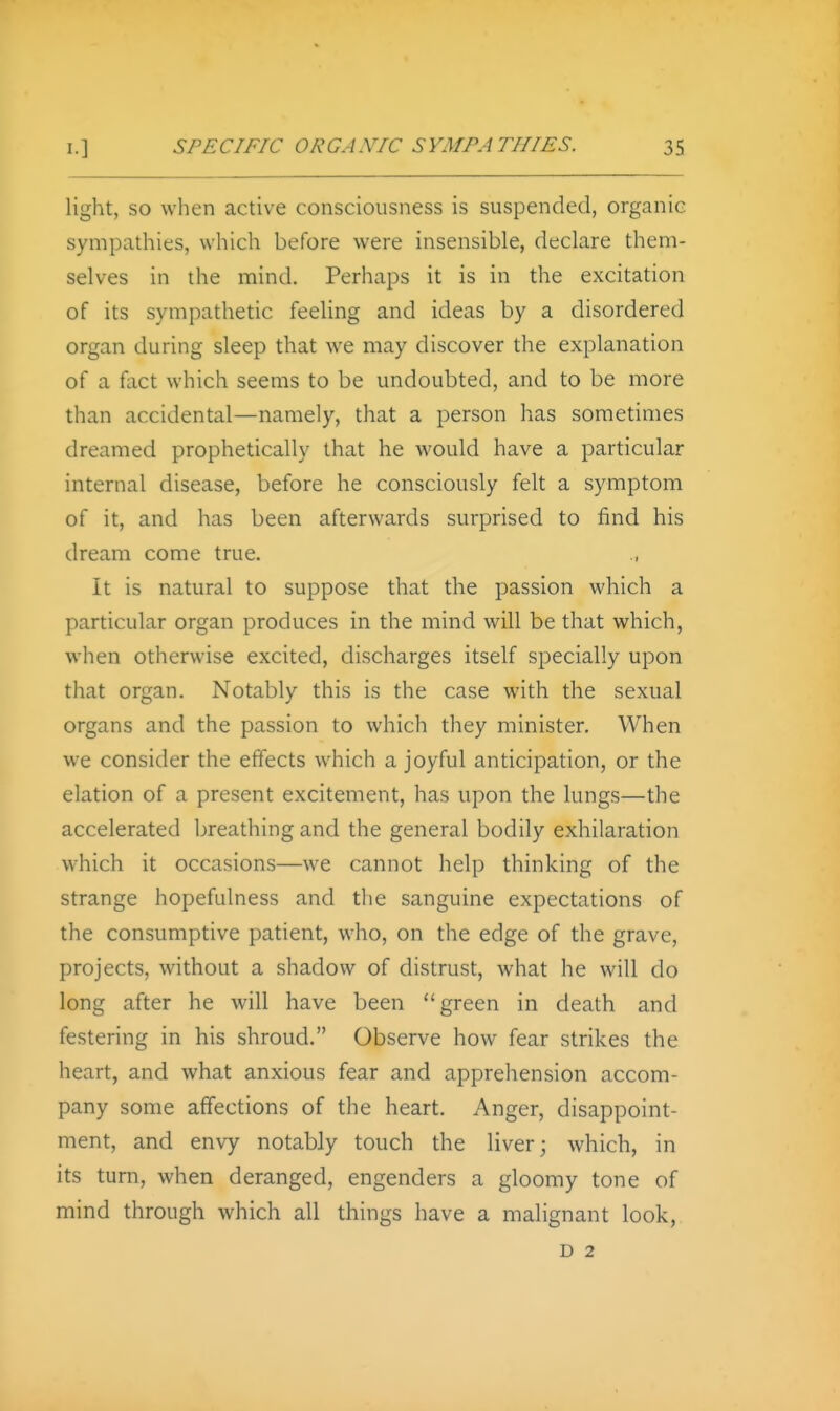 light, so when active consciousness is suspended, organic sympathies, which before were insensible, declare them- selves in the mind. Perhaps it is in the excitation of its sympathetic feeling and ideas by a disordered organ during sleep that we may discover the explanation of a fact which seems to be undoubted, and to be more than accidental—namely, that a person has sometimes dreamed prophetically that he would have a particular internal disease, before he consciously felt a symptom of it, and has been afterwards surprised to find his dream come true. It is natural to suppose that the passion which a particular organ produces in the mind will be that which, when otherwise excited, discharges itself specially upon that organ. Notably this is the case with the sexual organs and the passion to which they minister. When we consider the effects which a joyful anticipation, or the elation of a present excitement, has upon the lungs—the accelerated breathing and the general bodily exhilaration which it occasions—we cannot help thinking of the strange hopefulness and the sanguine expectations of the consumptive patient, who, on the edge of the grave, projects, without a shadow of distrust, what he will do long after he will have been green in death and festering in his shroud. Observe how fear strikes the heart, and what anxious fear and apprehension accom- pany some affections of the heart. Anger, disappoint- ment, and envy notably touch the liver; which, in its turn, when deranged, engenders a gloomy tone of mind through which all things have a malignant look, D 2