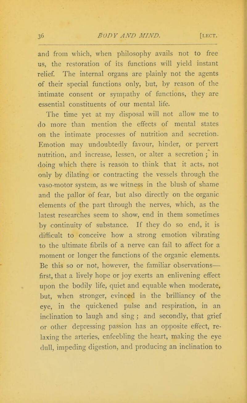 and from which, when philosophy avails not to free us, the restoration of its functions will yield instant relief. The internal organs are plainly not the agents of their special functions only, but, by reason of the intimate consent or sympathy of functions, they are essential constituents of our mental life. The time yet at my disposal will not allow me to do more than mention tlie effects of mental states on the intimate processes of nutrition and secretion. Emotion may undoubtedly favour, hinder, or pervert nutrition, and increase, lessen, or alter a secretion ; in doing which there is reason to think that it acts, not only by dilating or contracting the vessels through the vaso-motor system, as we witness in the blush of shame and the pallor of fear, but also directly on the organic elements of the part through the nerves, which, as the latest researches seem to show, end in them sometimes by continuity of substance. If they do so end, it is difficult to conceive how a strong emotion vibrating to the ultimate fibrils of a nerve can fail to affect for a moment or longer the functions of the organic elements. Be this so or not, however, the familiar observations— first, that a lively hope or joy exerts an enlivening effect upon the bodily life, quiet and equable when moderate, but, when stronger, evinced in the brilliancy of the eye, in the quickened pulse and respiration, in an inclination to laugh and sing ; and secondly, that grief or other depressing passion has an opposite effect, re- laxing the arteries, enfeebling the heart, making the eye dull, impeding digestion, and producing an incUnation to