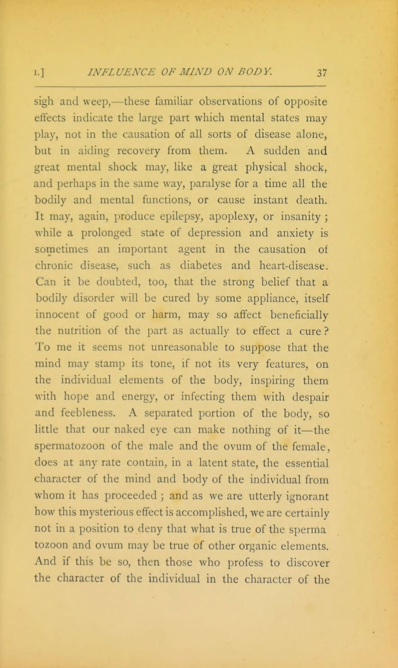 sigh and weep,—these famiUar observations of opposite effects indicate the large part which mental states may play, not in the causation of all sorts of disease alone, but in aiding recovery from them. A sudden and great mental shock may, like a great physical shock, and perhaps in the same way, paralyse for a time all the bodily and mental functions, or cause instant death. It may, again, produce epilepsy, apoplexy, or insanity ; while a prolonged state of depression and anxiety is sometimes an important agent in the causation of chronic disease, such as diabetes and heart-disease. Can it be doubted, too, that the strong belief that a bodily disorder will be cured by some apphance, itself innocent of good or harm, may so affect beneficially the nutrition of the part as actually to effect a cure ? To me it seems not unreasonable to suppose that the mind may stamp its tone, if not its very features, on the individual elements of the body, inspiring them with hope and energy, or infecting them with despair and feebleness. A separated portion of the body, so little that our naked eye can make nothing of it—the spermatozoon of the male and the ovum of the female, does at any rate contain, in a latent state, the essential character of the mind and body of the individual from whom it has proceeded ; and as we are utterly ignorant how this mysterious effect is accomplished, we are certainly not in a position to deny that what is true of the sperma tozoon and ovum may be true of other organic elements. And if this be so, then those who profess to discover the character of the individual in the character of the