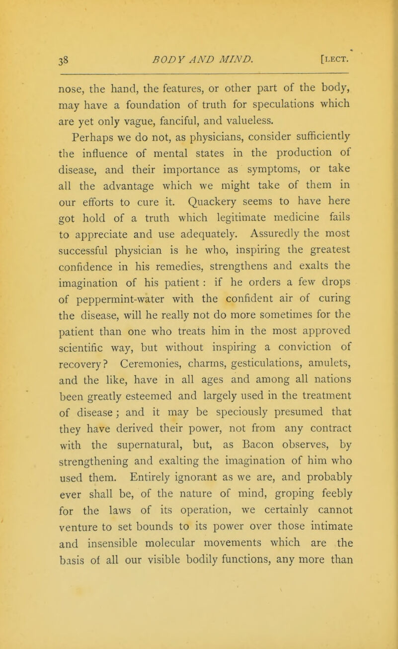 nose, the hand, the features, or other part of the body, may have a foundation of truth for speculations which are yet only vague, fanciful, and valueless. Perhaps we do not, as physicians, consider sufficiently the influence of mental states in the production of disease, and their importance as symptoms, or take all the advantage which we might take of them in our efforts to cure it. Quackery seems to have here got hold of a truth which legitimate medicine fails to appreciate and use adequately. Assuredly the most successful physician is he who, inspiring the greatest confidence in his remedies, strengthens and exalts the imagination of his patient : if he orders a few drops of peppermint-water with the confident air of curing the disease, will he really not do more sometimes for the patient than one who treats him in the most approved scientific way, but without inspiring a conviction of recovery? Ceremonies, charms, gesticulations, amulets, and the like, have in all ages and among all nations been greatly esteemed and largely used in the treatment of disease; and it may be speciously presumed that they have derived their power, not from any contract with the supernatural, but, as Bacon observes, by strengthening and exalting the imagination of him who used them. Entirely ignorant as we are, and probably ever shall be, of the nature of mind, groping feebly for the laws of its operation, we certainly cannot venture to set bounds to its power over those intimate and insensible molecular movements which are the basis of all our visible bodily functions, any more than