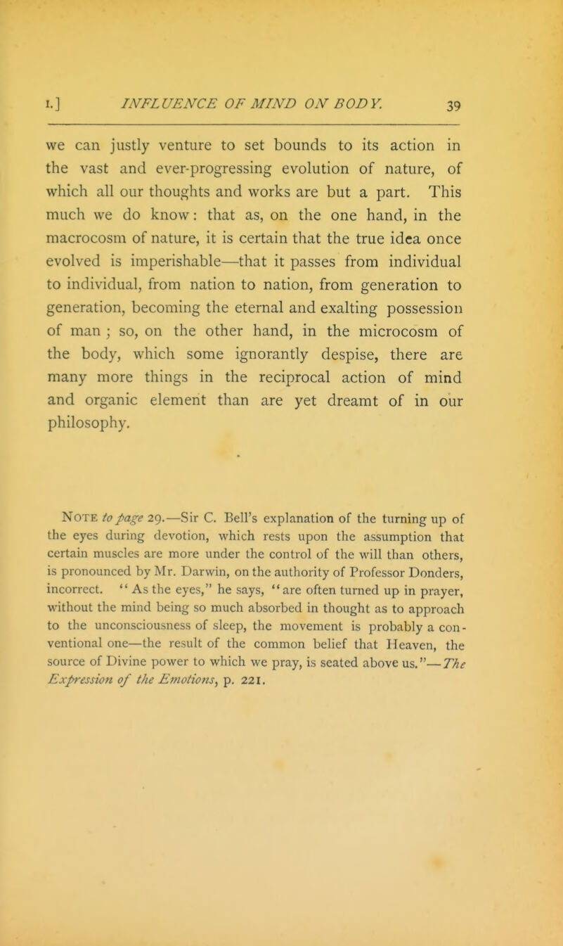 we can justly venture to set bounds to its action in the vast and ever-progressing evolution of nature, of which all our thoughts and works are but a part. This much we do know: that as, on the one hand, in the macrocosm of nature, it is certain that the true idea once evolved is imperishable—that it passes from individual to individual, from nation to nation, from generation to generation, becoming the eternal and exalting possession of man ; so, on the other hand, in the microcosm of the body, which some ignorantly despise, there are many more things in the reciprocal action of mind and organic element than are yet dreamt of in our philosophy. Note to page 29.—Sir C. Bell's explanation of the turning up of the eyes during devotion, which rests upon the assumption that certain muscles are more under the control of the will than others, is pronounced by Mr. Darwin, on the authority of Professor Donders, incorrect.  As the eyes, he says,  are often turned up in prayer, without the mind being so much absorbed in thought as to approach to the unconsciousness of sleep, the movement is probably a con- ventional one—the result of the common belief that Heaven, the source of Divine power to which we pray, is seated above us.—The Expression of the Emotions^ p. 221.