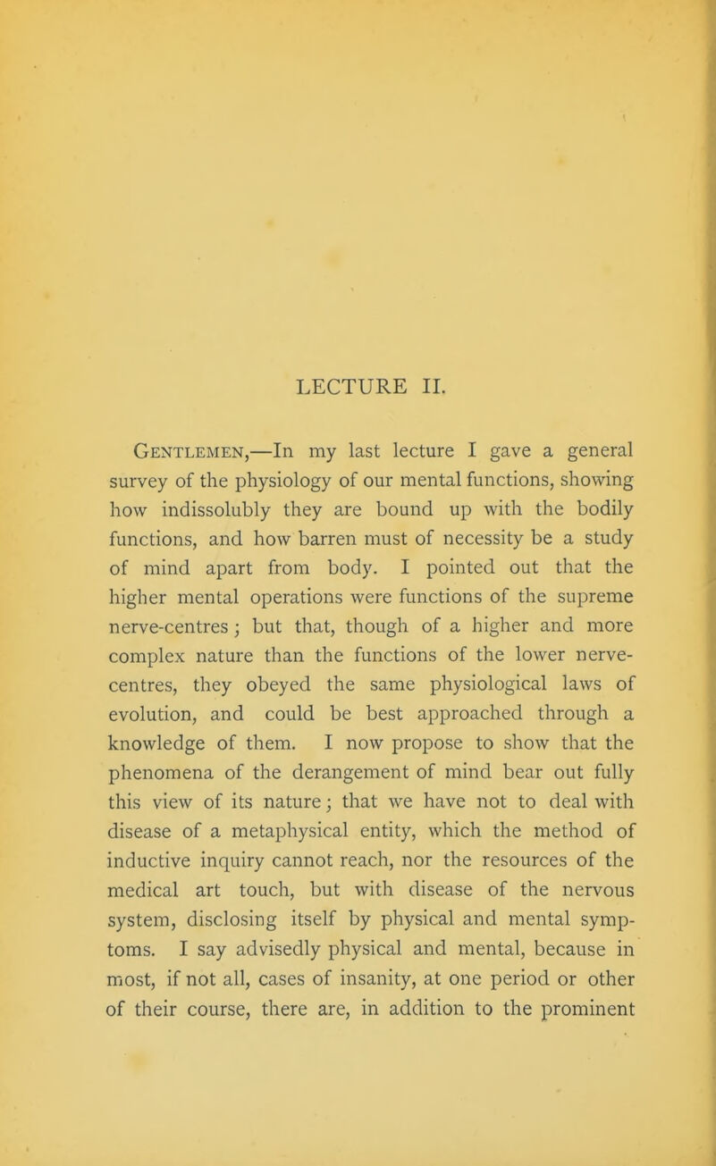 LECTURE 11. Gentlemen,—In my last lecture I gave a general survey of the physiology of our mental functions, showing how indissolubly they are bound up with the bodily functions, and how barren must of necessity be a study of mind apart from body. I pointed out that the higher mental operations were functions of the supreme nerve-centres; but that, though of a higher and more complex nature than the functions of the lower nerve- centres, they obeyed the same physiological laws of evolution, and could be best approached through a knowledge of them. I now propose to show that the phenomena of the derangement of mind bear out fully this view of its nature; that we have not to deal with disease of a metaphysical entity, which the method of inductive inquiry cannot reach, nor the resources of the medical art touch, but with disease of the nervous system, disclosing itself by physical and mental symp- toms. I say advisedly physical and mental, because in most, if not all, cases of insanity, at one period or other of their course, there are, in addition to the prominent