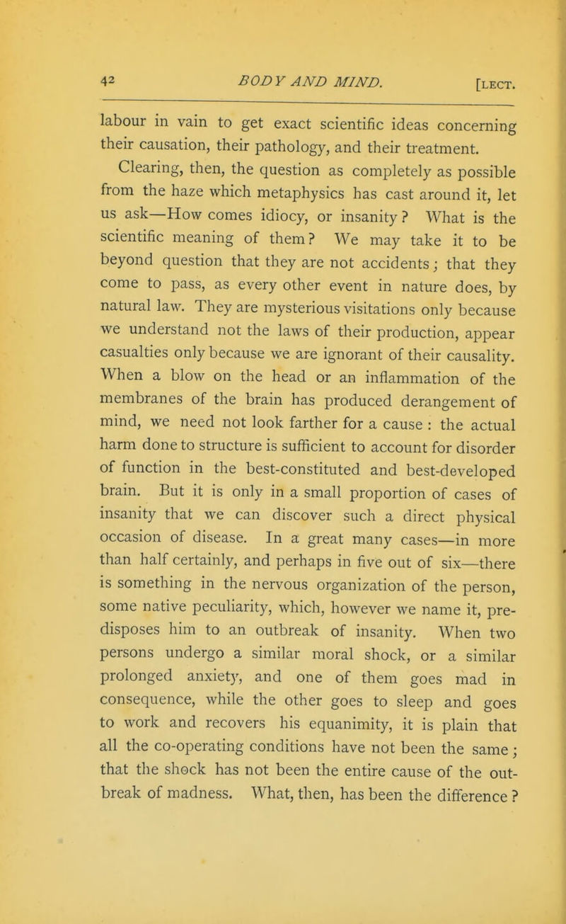 labour in vain to get exact scientific ideas concerning their causation, their pathology, and their treatment. Clearing, then, the question as completely as possible from the haze which metaphysics has cast around it, let us ask—How comes idiocy, or insanity ? What is the scientific meaning of them? We may take it to be beyond question that they are not accidents; that they come to pass, as every other event in nature does, by natural law. They are mysterious visitations only because we understand not the laws of their production, appear casualties only because we are ignorant of their causality. When a blow on the head or an inflammation of the membranes of the brain has produced derangement of mind, we need not look farther for a cause : the actual harm done to structure is sufficient to account for disorder of function in the best-constituted and best-developed brain. But it is only in a small proportion of cases of insanity that we can discover such a direct physical occasion of disease. In a great many cases—in more than half certainly, and perhaps in five out of six—there is something in the nervous organization of the person, some native peculiarity, which, however we name it, pre- disposes him to an outbreak of insanity. When two persons undergo a similar moral shock, or a similar prolonged anxiety, and one of them goes mad in consequence, while the other goes to sleep and goes to work and recovers his equanimity, it is plain that all the co-operating conditions have not been the same; that the shock has not been the entire cause of the out- break of madness. What, then, has been the difference ?