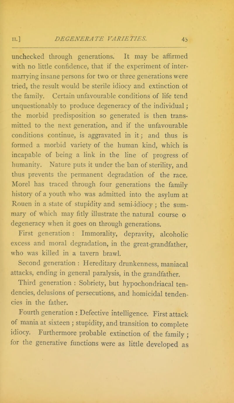 unchecked through generations. It may be affirmed with no httle confidence, that if the experiment of inter- marrying insane persons for two or three generations were tried, the result would be sterile idiocy and extinction ot the family. Certain unfavourable conditions of life tend unquestionably to produce degeneracy of the individual; the morbid predisposition so generated is then trans- mitted to the next generation, and if the unfavourable conditions continue, is aggravated in it; and thus is formed a morbid variety of the human kind, which is incapable of being a link in the line of progress of humanity. Nature puts it under the ban of sterility, and thus prevents the permanent degradation of the race. Morel has traced through four generations the family history of a youth who was admitted into the asylum at Rouen in a state of stupidity and semi-idiocy ; the sum- mary of which may fitly illustrate the natural course o degeneracy when it goes on through generations. First generation : Immorality, depravity, alcoholic excess and moral degradation, in the great-grandfather, who was killed in a tavern brawl. Second generation : Hereditary drunkenness, maniacal attacks, ending in general paralysis, in the grandfather. Third generation : Sobriety, but hypochondriacal ten- dencies, delusions of persecutions, and homicidal tenden- cies in the father. Fourth generation : Defective intelligence. First attack of mania at sixteen ; stupidity, and transition to complete idiocy. Furthermore probable extinction of the family ; for the generative functions were as little developed as