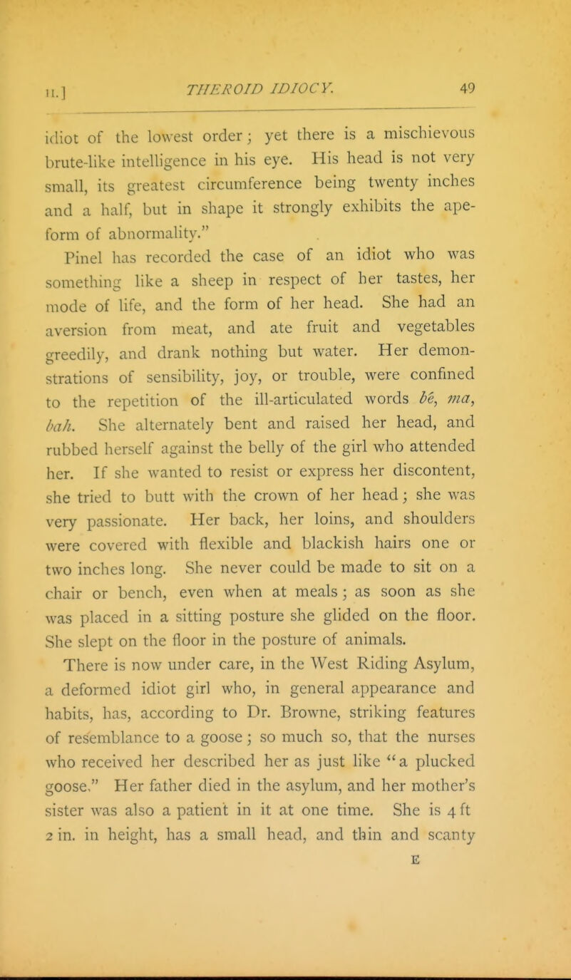 idiot of the lowest order; yet there is a mischievous brute-hke inteUigence in his eye. His head is not very small, its greatest circumference being twenty inches and a half, but in shape it strongly exhibits the ape- form of abnormahty. Pinel has recorded the case of an idiot who was something like a sheep in respect of her tastes, her mode of life, and the form of her head. She had an aversion from meat, and ate fruit and vegetables greedily, and drank nothing but water. Her demon- strations of sensibihty, joy, or trouble, were confined to the repetition of the ill-articulated words Z'e, ma, bah. She alternately bent and raised her head, and rubbed herself against the belly of the girl who attended her. If she wanted to resist or express her discontent, she tried to butt with the crown of her head; she was very passionate. Her back, her loins, and shoulders were covered with flexible and blackish hairs one or two inches long. She never could be made to sit on a chair or bench, even when at meals; as soon as she was placed in a sitting posture she glided on the floor. She slept on the floor in the posture of animals. There is now under care, in the West Riding Asylum, a deformed idiot girl who, in general appearance and habits, has, according to Dr. Browne, striking features of resemblance to a goose; so much so, that the nurses who received her described her as just like  a plucked goose, Her father died in the asylum, and her mother's sister was also a patient in it at one time. She is 4 ft 2 in. in height, has a small head, and thin and scanty £