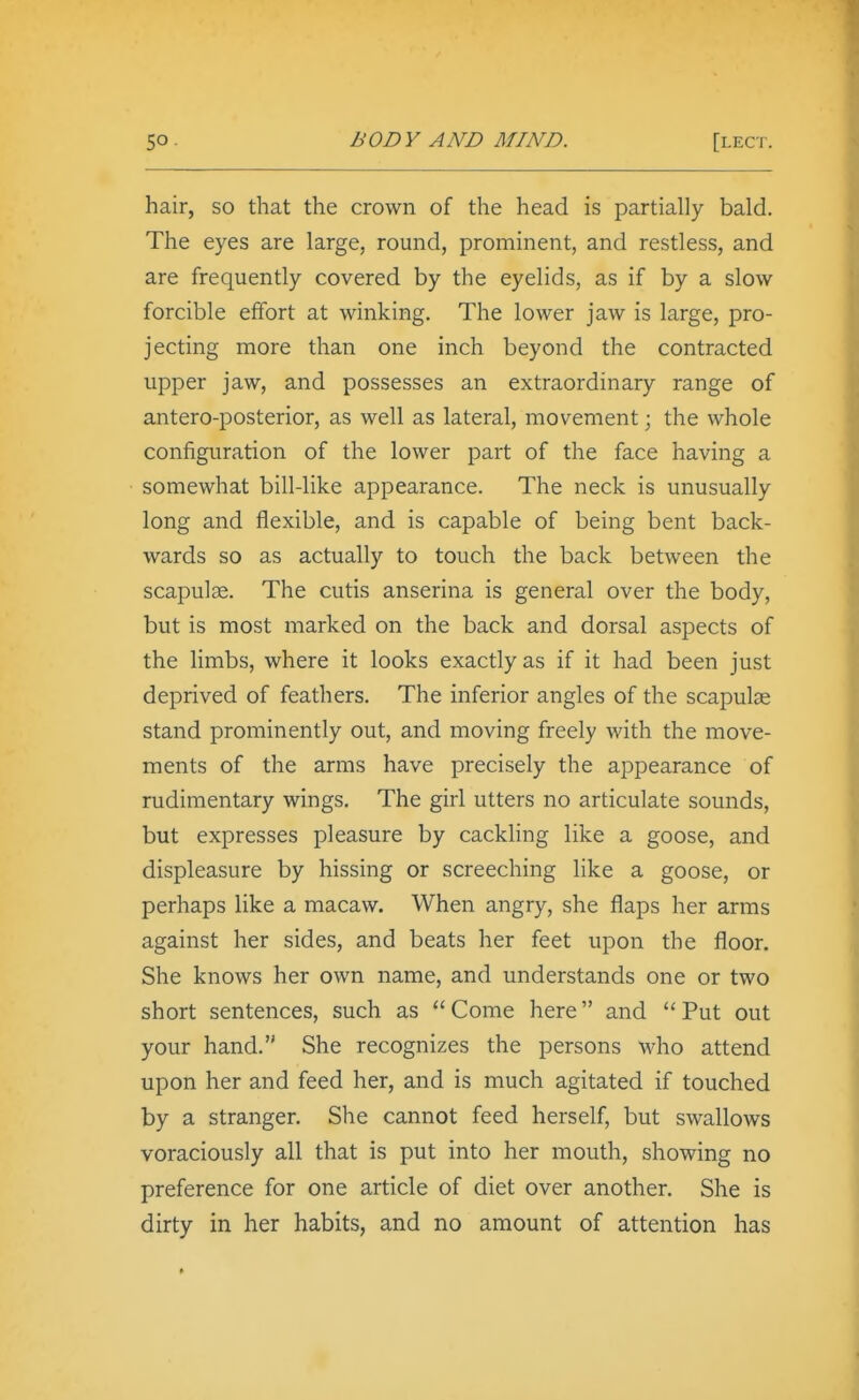 hair, so that the crown of the head is partially bald. The eyes are large, round, prominent, and restless, and are frequently covered by the eyelids, as if by a slow forcible effort at winking. The lower jaw is large, pro- jecting more than one inch beyond the contracted upper jaw, and possesses an extraordinary range of antero-posterior, as well as lateral, movement; the whole configuration of the lower part of the face having a somewhat bill-like appearance. The neck is unusually long and flexible, and is capable of being bent back- wards so as actually to touch the back between the scapulae. The cutis anserina is general over the body, but is most marked on the back and dorsal aspects of the limbs, where it looks exactly as if it had been just deprived of feathers. The inferior angles of the scapulae stand prominently out, and moving freely with the move- ments of the arms have precisely the appearance of rudimentary wings. The girl utters no articulate sounds, but expresses pleasure by cackling like a goose, and displeasure by hissing or screeching like a goose, or perhaps like a macaw. When angry, she flaps her arms against her sides, and beats her feet upon the floor. She knows her own name, and understands one or two short sentences, such as Come here and Put out your hand. She recognizes the persons who attend upon her and feed her, and is much agitated if touched by a stranger. She cannot feed herself, but swallows voraciously all that is put into her mouth, showing no preference for one article of diet over another. She is dirty in her habits, and no amount of attention has