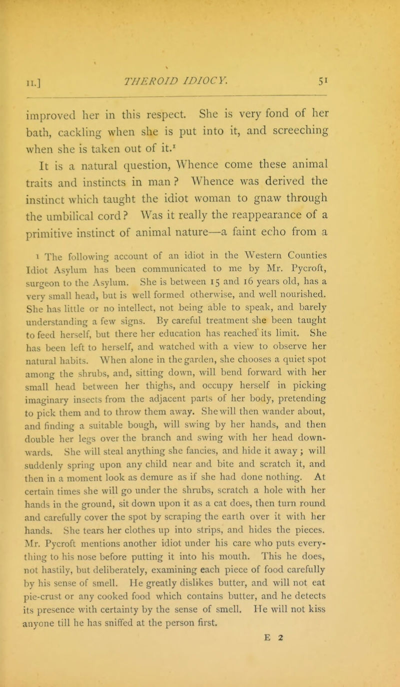 improved her in this respect. She is very fond of her bath, cackUng when she is put into it, and screeching when she is taken out of it.' It is a natural question. Whence come these animal traits and instincts in man ? Whence was derived the instinct which taught the idiot woman to gnaw through the umbilical cord? Was it really the reappearance of a primitive instinct of animal nature—a faint echo from a I The following account of an idiot in the Western Counties Idiot Asylum has been communicated to me by Mr. Pycroft, surgeon to the Asylum. She is between 15 and 16 years old, has a very small head, but is well formed otherwise, and well nourished. She has little or no intellect, not being able to speak, and barely understanding a few signs. By careful treatment she been taugiit to feed herself, but there her education has reached its limit. She has been left to herself, and watched with a view to observe her natural habits. When alone in the garden, she chooses a quiet spot among the shrubs, and, sitting down, will bend forward with her small head between her thighs, and occupy herself in picking imaginary insects from the adjacent parts of her body, pretending to pick them and to throw them away. She will then wander about, and finding a suitable bough, will swing by her hands, and then double her legs over the branch and swing with her head down- wards. She will steal anything she fancies, and hide it away ; will suddenly spring upon any child near and bite and scratch it, and then in a moment look as demure as if she had done nothing. At certain times she will go under the shrubs, scratch a hole with her hands in the ground, sit down upon it as a cat does, then turn round and carefully cover the spot by scraping the earth over it with her hands. She tears her clothes up into strips, and hides the pieces. Mr. Pycroft mentions another idiot under his care who puts every- thing to his nose before putting it into his mouth. This he does, not hastily, but deliberately, examining each piece of food carefully by his sense of smell. He greatly dislikes butter, and will not eat pie-crust or any cooked food which contains butler, and he detects its presence with certainty by the sense of smell. He will not kiss anyone till he has sniffed at the person first. E 2