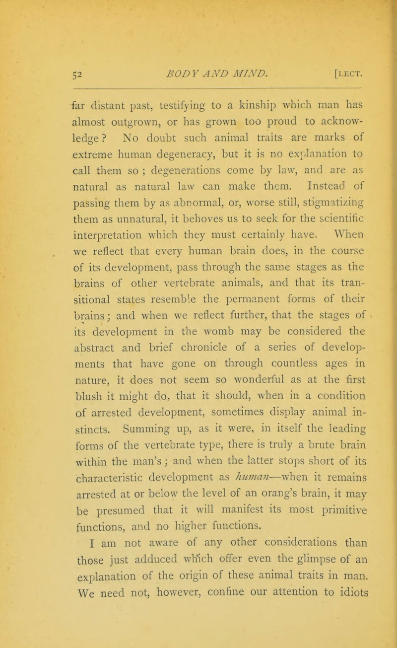 far distant past, testifying to a kinship which man has almost outgrown, or has grown too proud to acknow- ledge ? No doubt such animal traits are marks of extreme human degeneracy, but it is no explanation to call them so ; degenerations come by law, and are as natural as natural law can make them. Instead of passing them by as abnormal, or, worse still, stigmatizing them as unnatural, it behoves us to seek for the scientific interpretation which they must certainly have. When we reflect that every human brain does, in the course of its development, pass through the same stages as the brains of other vertebrate animals, and that its tran- sitional states resemble the permanent forms of their brains; and when we reflect further, that the stages of its development in the womb may be considered the abstract and brief chronicle of a series of develop- ments that have gone on through countless ages in nature, it does not seem so wonderful as at the first blush it might do, that it should, when in a condition of arrested development, sometimes display animal in- stincts. Summing up, as it were, in itself the leading forms of the vertebrate type, there is truly a brute brain within the man's ; and when the latter stops short of its characteristic development as human—when it remains arrested at or below the level of an orang's brain, it may be presumed that it will manifest its most primitive functions, and no higher functions. I am not aware of any other considerations than those just adduced wh'ich offer even the glimpse of an explanation of the origin of these animal traits in man. We need not, however, confine our attention to idiots