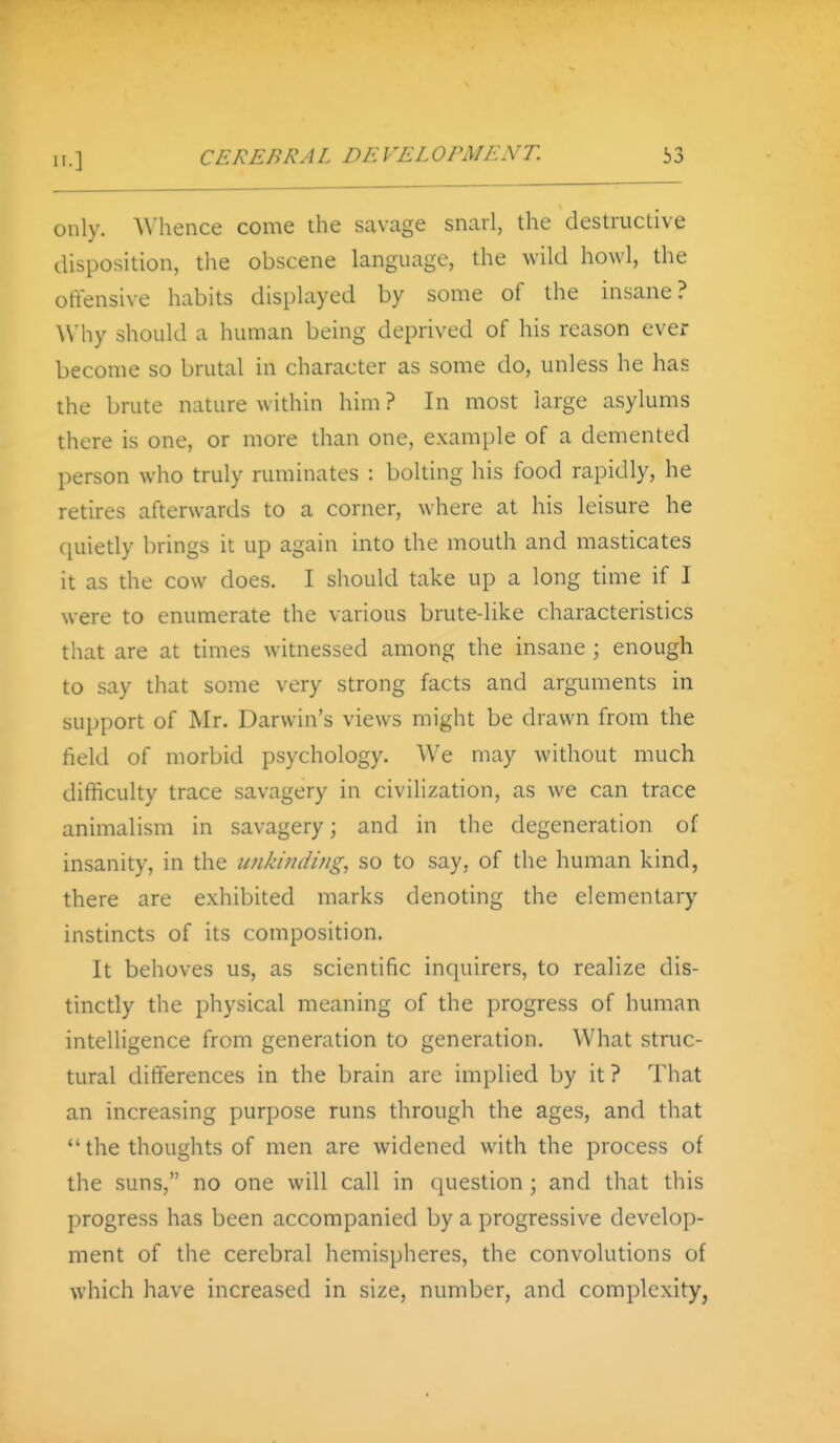 only. Whence come the savage snarl, the destructive disposition, the obscene language, the wild howl, the offensive habits displayed by some of the insane? Why should a human being deprived of his reason ever become so brutal in character as some do, unless he has the brute nature within him ? In most large asylums there is one, or more than one, example of a demented person who truly ruminates : bolting his food rapidly, he retires afterwards to a corner, where at his leisure he quietly brings it up again into the mouth and masticates it as the cow does. I should take up a long time if I were to enumerate the various brute-like characteristics that are at times witnessed among the insane; enough to say that some very strong facts and arguments in support of Mr. Darwin's views might be drawn from the field of morbid psychology. We may without much difficulty trace savagery in civilization, as we can trace animalism in savagery; and in the degeneration of insanity, in the unki?idi/ig, so to say, of the human kind, there are e.\hibited marks denoting the elementary instincts of its composition. It behoves us, as scientific inquirers, to realize dis- tinctly the physical meaning of the progress of human intelligence from generation to generation. What struc- tural differences in the brain are implied by it? That an increasing purpose runs through the ages, and that the thoughts of men are widened with the process of the suns, no one will call in (luestion; and that this progress has been accompanied by a progressive develop- ment of the cerebral hemispheres, the convolutions of which have increased in size, number, and complexity,