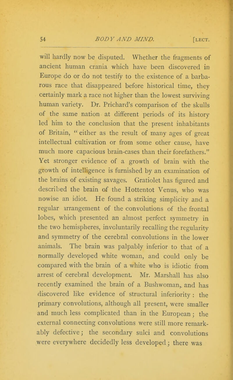 will hardly now be disputed. Whether the fragments of ancient human crania which have been discovered in Europe do or do not testify to the existence of a barba- rous race that disappeared before historical time, they certainly mark a race not higher than the lowest surviving human variety. Dr. Prichard's comparison of the skulls of the same nation at different periods of its history led him to the conclusion that the present inhabitants of Britain,  either as the result of many ages of great intellectual cultivation or from some other cause, have much more capacious brain-cases than their forefathers. Yet stronger evidence of a growth of brain with the growth of intelligence is furnished by an examination of the brains of existing savages. Gratiolet has figured and described the brain of the Hottentot Venus, who was nowise an idiot. He found a striking simplicity and a regular arrangement of the convolutions of the frontal lobes, which presented an almost perfect symmetry in the two hemispheres, involuntarily recalling the regularity and symmetry of the cerebral convolutions in the lower animals. The brain was palpably inferior to that of a normally developed white woman, and could only be compared with the brain of a white who is idiotic from arrest of cerebral development. Mr. Marshall has also recently examined the brain of a Bushwoman,. and has discovered like evidence of structural inferiority : the primary convolutions, although all present, were smaller and much less complicated than in the European; the external connecting convolutions were still more remark- ably defective; the secondary sulci and convolutions were everywhere decidedly less developed; there was