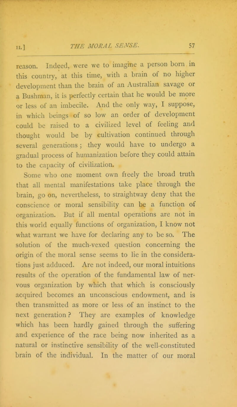 reason. Indeed, were we to imagine a person born in this country, at this time, with a brain of no higher development than the brain of an Australian savage or a Bushman, it is perfectly certain that he would be more or less of an imbecile. And the only way, I suppose, in which beings of so low an order of development could be raised to a civilized level of feeling and thought would be by cultivation continued through several generations; they would have to undergo a gradual process of humanization before they could attain to the capacity of civilization. Some who one moment own fieely the broad truth that all mental manifestations take place through the brain, go on, nevertheless, to straightway deny that the conscience or moral sensibility can be a function of organization. But if all mental operations are not in this world equally functions of organization, I know not what warrant we have for declaring any to be so. The solution of the much-vexed question concerning the origin of the moral sense seems to lie in the considera- tions just adduced. Are not indeed, our moral intuitions results of the operation of the fundamental law of ner- vous organization by which that which is consciously acquired becomes an unconscious endowment, and is then transmitted as more or less of an instinct to the next generation ? They are examples of knowledge which has been hardly gained through the suffering and experience of the race being now inherited as a natural or instinctive sensibility of the well-constituted brain of the individual. In the matter of our moral