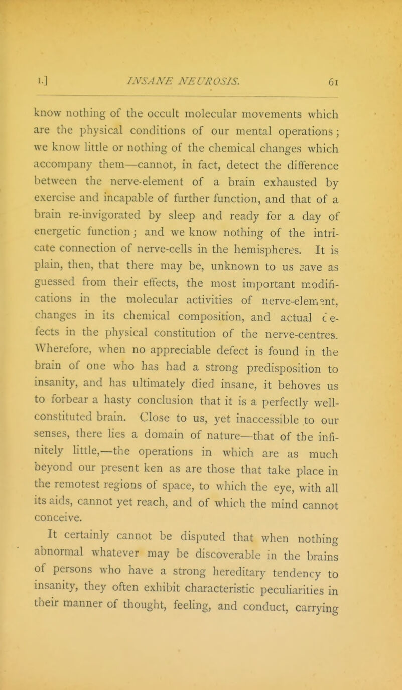 know nothing of the occult molecular movements which are the physical conditions of our mental operations; we know little or nothing of the chemical changes which accompany them—cannot, in fact, detect the difference between the nerve-element of a brain exhausted by exercise and incapable of further function, and that of a brain re-invigorated by sleep and ready for a day of energetic function; and we know nothing of the intri- cate connection of nerve-cells in the hemispheres. It is plain, then, that there may be, unknown to us 3ave as guessed from their effects, the most important modifi- cations in the molecular activities of nerve-elem°nt, changes in its chemical composition, and actual c e- fects in the physical constitution of the nerve-centres. Wherefore, when no appreciable defect is found in the brain of one who has had a strong predisposition to insanity, and has ultimately died insane, it behoves us to forbear a hasty conclusion that it is a perfectly well- constituted brain. Close to us, yet inaccessible to our senses, there lies a domain of nature—that of the infi- nitely little,—the operations in which are as much beyond our present ken as are those that take place in the remotest regions of space, to which the eye, with all its aids, cannot yet reach, and of which the mind cannot conceive. It certainly cannot be disputed that when nothing abnormal whatever may be discoverable in the brains of persons who have a strong hereditary tendency to msanity, they often exhibit characteristic peculiarities in their manner of thought, feeling, and conduct, carrying