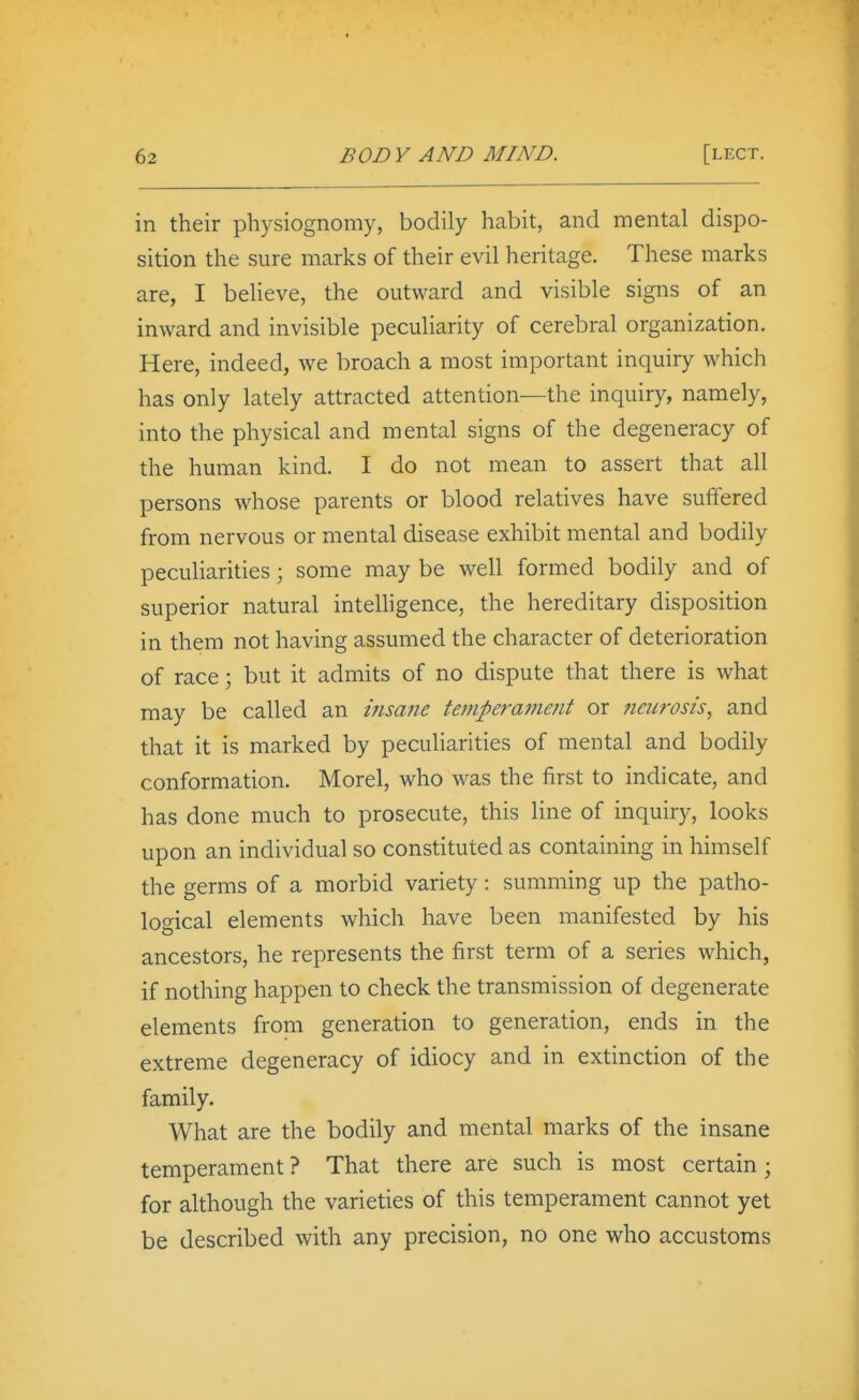 in their physiognomy, bodily habit, and mental dispo- sition the sure marks of their evil heritage. These marks are, I believe, the outward and visible signs of an inward and invisible peculiarity of cerebral organization. Here, indeed, we broach a most important inquiry which has only lately attracted attention—the inquiry, namely, into the physical and mental signs of the degeneracy of the human kind. I do not mean to assert that all persons whose parents or blood relatives have suffered from nervous or mental disease exhibit mental and bodily peculiarities; some may be well formed bodily and of superior natural intelligence, the hereditary disposition in them not having assumed the character of deterioration of race; but it admits of no dispute that there is what may be called an insane temperament or fieiirosis, and that it is marked by peculiarities of mental and bodily conformation. Morel, who was the first to indicate, and has done much to prosecute, this line of inquiry, looks upon an individual so constituted as containing in himself the germs of a morbid variety: summing up the patho- logical elements which have been manifested by his ancestors, he represents the first term of a series which, if nothing happen to check the transmission of degenerate elements from generation to generation, ends in the extreme degeneracy of idiocy and in extinction of the family. What are the bodily and mental marks of the insane temperament ? That there are such is most certain; for although the varieties of this temperament cannot yet be described with any precision, no one who accustoms