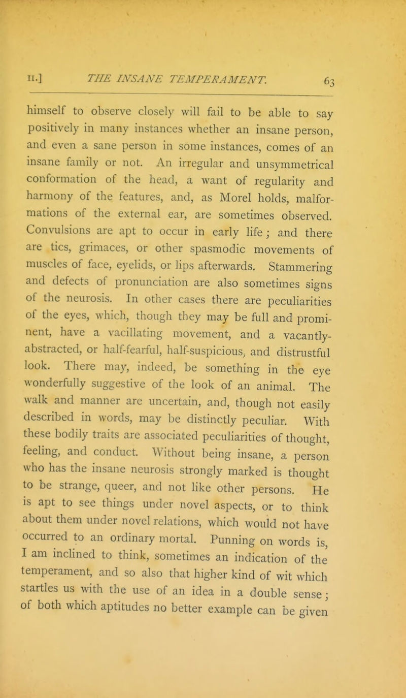 himself to observe closel}' will fail to be able to say positively in many instances whether an insane person, and even a sane person in some instances, comes of an insane fiimily or not. An irregular and unsymmetrical conformation of the head, a want of regularity and harmony of the features, and, as Morel holds, malfor- mations of the external ear, are sometimes observed. Convulsions are apt to occur in early life; and there are tics, grimaces, or other spasmodic movements of muscles of face, eyehds, or lips afterwards. Stammering and defects of pronunciation are also sometimes signs of the neurosis. In other cases there are peculiarities of the eyes, which, though they may be full and promi- nent, have a vacillating movement, and a vacantly- abstracted, or half-fearful, half-suspicious, and distrustful look. There may, indeed, be something in the eye wonderfully suggestive of the look of an animal. The walk and manner are uncertain, and, though not easily described in words, may be distinctly peculiar. With these bodily traits are associated peculiarities of thought, feeling, and conduct. Without being insane, a person who has the insane neurosis strongly marked is thought to be strange, queer, and not like other persons. He is apt to see things under novel aspects, or to think about them under novel relations, which would not have occurred to an ordinary mortal. Punning on words is, I am inclined to think, sometimes an indication of the temperament, and so also that higher kind of wit which startles us with the use of an idea in a double sense; of both which aptitudes no better example can be given