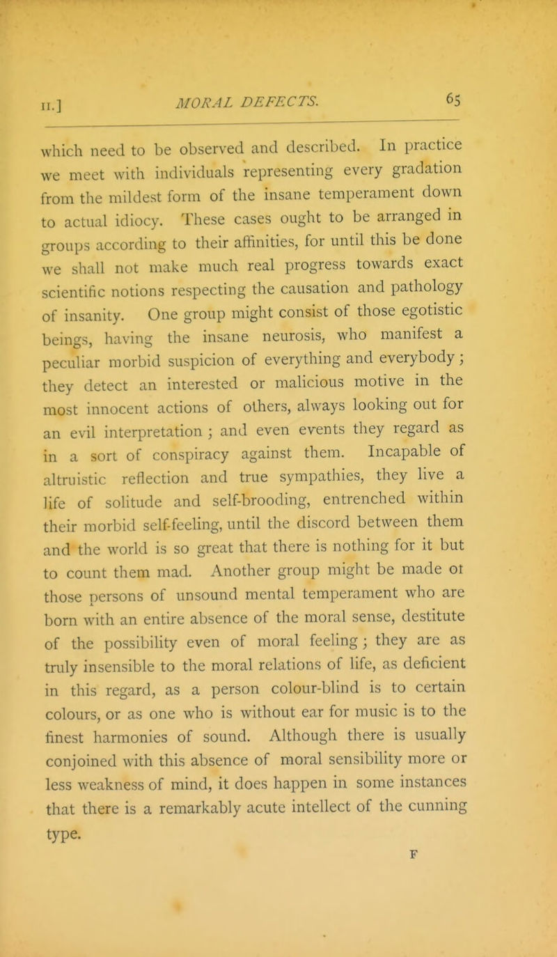 which need to be obsen-ed and described. In practice we meet with individuals representing every gradation from the mildest form of the insane temperament down to actual idiocy. These cases ought to be arranged in groups according to their affinities, for until this be done we shall not make much real progress towards exact scientific notions respecting the causation and pathology of insanity. One group might consist of those egotistic beings, having the insane neurosis, who manifest a peculiar morbid suspicion of everything and everybody; they detect an interested or malicious motive in the most innocent actions of others, always looking out for an evil interpretation ; and even events they regard as in a sort of conspiracy against them. Incapable of altruistic reflection and true sympathies, they live a life of solitude and self-brooding, entrenched within their morbid self feeling, until the discord between them and the world is so great that there is nothing for it but to count them mad. Another group might be made ot those persons of unsound mental temperament who are born with an entire absence of the moral sense, destitute of the possibility even of moral feeling; they are as truly insensible to the moral relations of life, as deficient in this regard, as a person colour-blind is to certain colours, or as one who is without ear for music is to the finest harmonies of sound. Although there is usually conjoined with this absence of moral sensibility more or less weakness of mind, it does happen in some instances that there is a remarkably acute intellect of the cunning type.