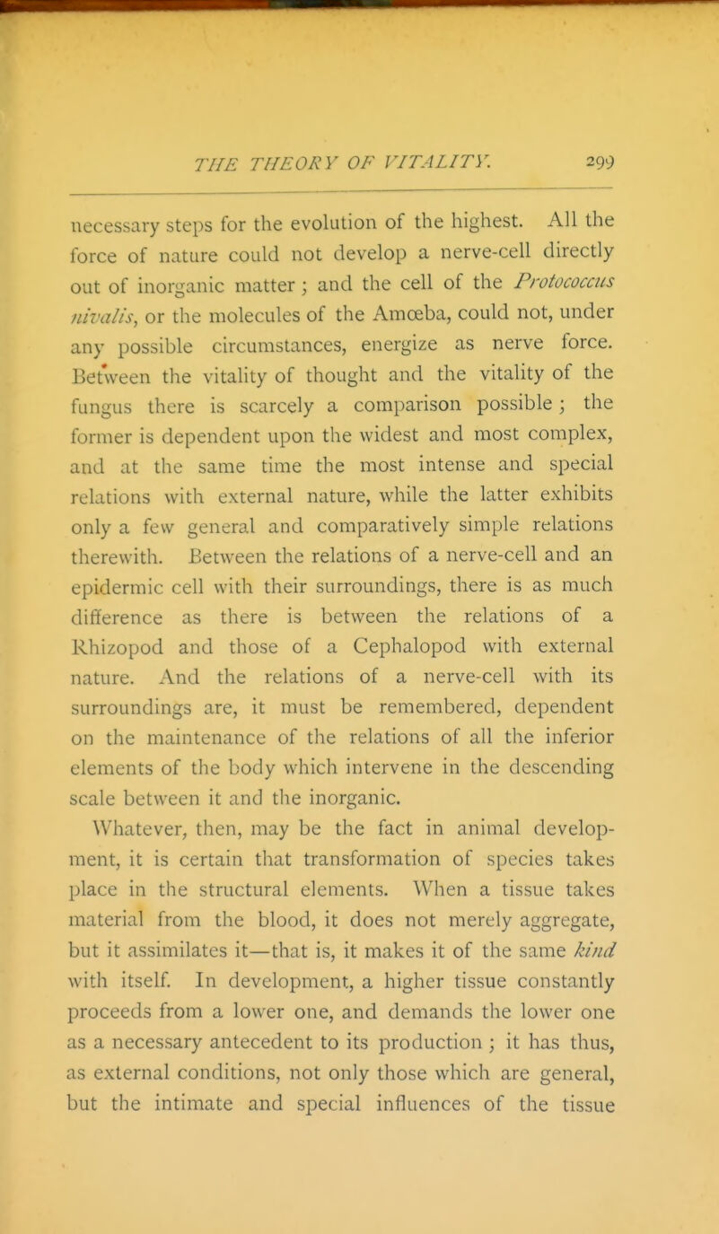 necessary steps for the evolution of the highest. All the force of nature could not develop a nerve-cell directly out of inorganic matter; and the cell of the Protococcus nivalis, or the molecules of the Amoeba, could not, under any possible circumstances, energize as nerve force. Between the vitality of thought and the vitality of the fungus there is scarcely a comparison possible; the former is dependent upon the widest and most complex, and at the same time the most intense and special relations with external nature, while the latter exhibits only a few general and comparatively simple relations therewith. Between the relations of a nerve-cell and an epidermic cell with their surroundings, there is as much difference as there is between the relations of a Rhizopod and those of a Cephalopod with external nature. And the relations of a nerve-cell with its surroundings are, it must be remembered, dependent on the maintenance of the relations of all the inferior elements of the body which intervene in the descending scale between it and the inorganic. Whatever, then, may be the fact in animal develop- ment, it is certain that transformation of species takes place in the structural elements. When a tissue takes material from the blood, it does not merely aggregate, but it assimilates it—that is, it makes it of the same kind with itself. In development, a higher tissue constantly proceeds from a lower one, and demands the lower one as a necessary antecedent to its production ; it has thus, as external conditions, not only those which are general, but the intimate and special influences of the tissue