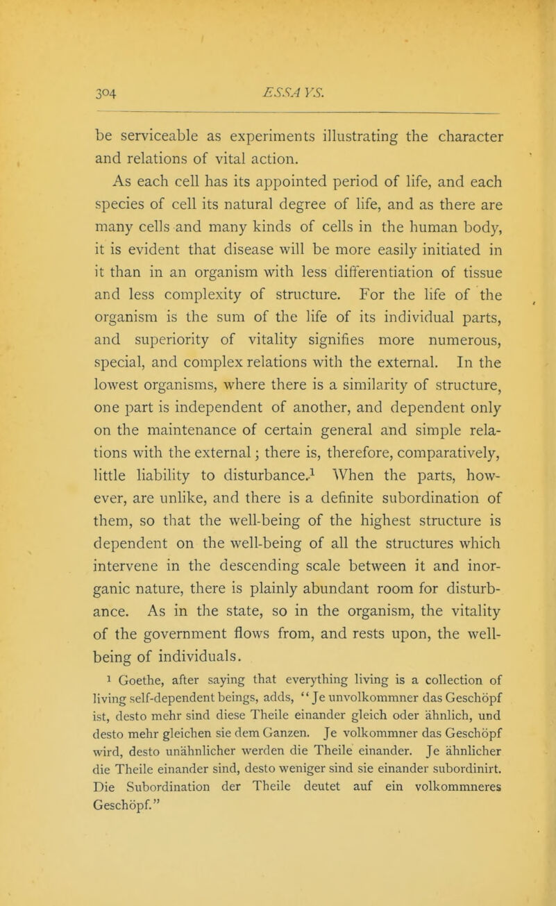 be serviceable as experiments illustrating the character and relations of vital action. As each cell has its appointed period of life, and each species of cell its natural degree of life, and as there are many cells and many kinds of cells in the human body, it is evident that disease will be more easily initiated in it than in an organism with less difterendation of tissue and less complexity of structure. For the life of the organism is the sum of the life of its individual parts, and superiority of vitality signifies more numerous, special, and complex relations with the external. In the lowest organisms, where there is a similarity of structure, one part is independent of another, and dependent only on the maintenance of certain general and simple rela- tions with the external; there is, therefore, comparatively, little liability to disturbance.-^ When the parts, how- ever, are unlike, and there is a definite subordination of them, so that the well-being of the highest structure is dependent on the well-being of all the structures which intervene in the descending scale between it and inor- ganic nature, there is plainly abundant room for disturb- ance. As in the state, so in the organism, the vitality of the government flows from, and rests upon, the well- being of individuals. 1 Goethe, after saying that everything living is a collection of living self-dependent beings, adds,  Je unvolkommner das Geschopf ist, desto mehr sind diese Theile einander gleich oder ahnlich, und desto mehr gleichen sie dem Ganzen. Je volkommner das Geschopf wird, desto unahnlicher werden die Theile einander. Je ahnlicher die Theile einander sind, desto weniger sind sie einander subordinirt. Die Subordination der Theile deutet auf ein volkommneres Geschopf.