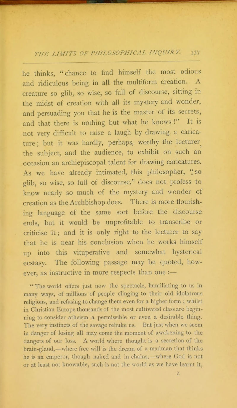 he thinks, chance to find himself the most odious and ridiculous being in all the multiform creation. A creature so glib, so wise, so full of discourse, sitting in the midst of creation with all its mystery and wonder, and persuading you that he is the master of its secrets, and that there is nothing but what he knows ! It is not veiy difficult to raise a laugh by drawing a carica- ture; but it was hardly, perhaps, worthy the lecturer^ the subject, and the audience, to exhibit on such an occasion an archiepiscopal talent for drawing caricatures. As we have already intimated, this philosopher, '.'so glib, so wise, so full of discourse, does not profess to know nearly so much of the mystery and wonder of creation as the Archbishop does. There is more flourish- ing language of the same sort before the discourse ends, but it would be unprofitable to transcribe or criticise it; and it is only right to the lecturer to say that he is near his conclusion when he works himself up into this vituperative and somewhat hysterical ecstasy. The following passage may be quoted, how- ever, as instructive in more respects than one:— The world offers just now the spectacle, humiliating to us in many ways, of millions of people clinging to their old idolatrous religions, and refusing to change them even for a higlicr form ; whilst in Christian Europe thousands of the most cultivated class are begin- ning to consider atheism a permissible or even a desirable thing. The very instincts of the savage rebuke us. But just when we seem in danger of losing all may come the moment of awakening to the dangers of our loss. A world where thought is a secrclion of the brain-gland,—where free will is the dream of a madman that thinks he is an emperor, though naked and in chains,—where Cod is not or at least not knowable, such is not the world as we have learnt it, Z
