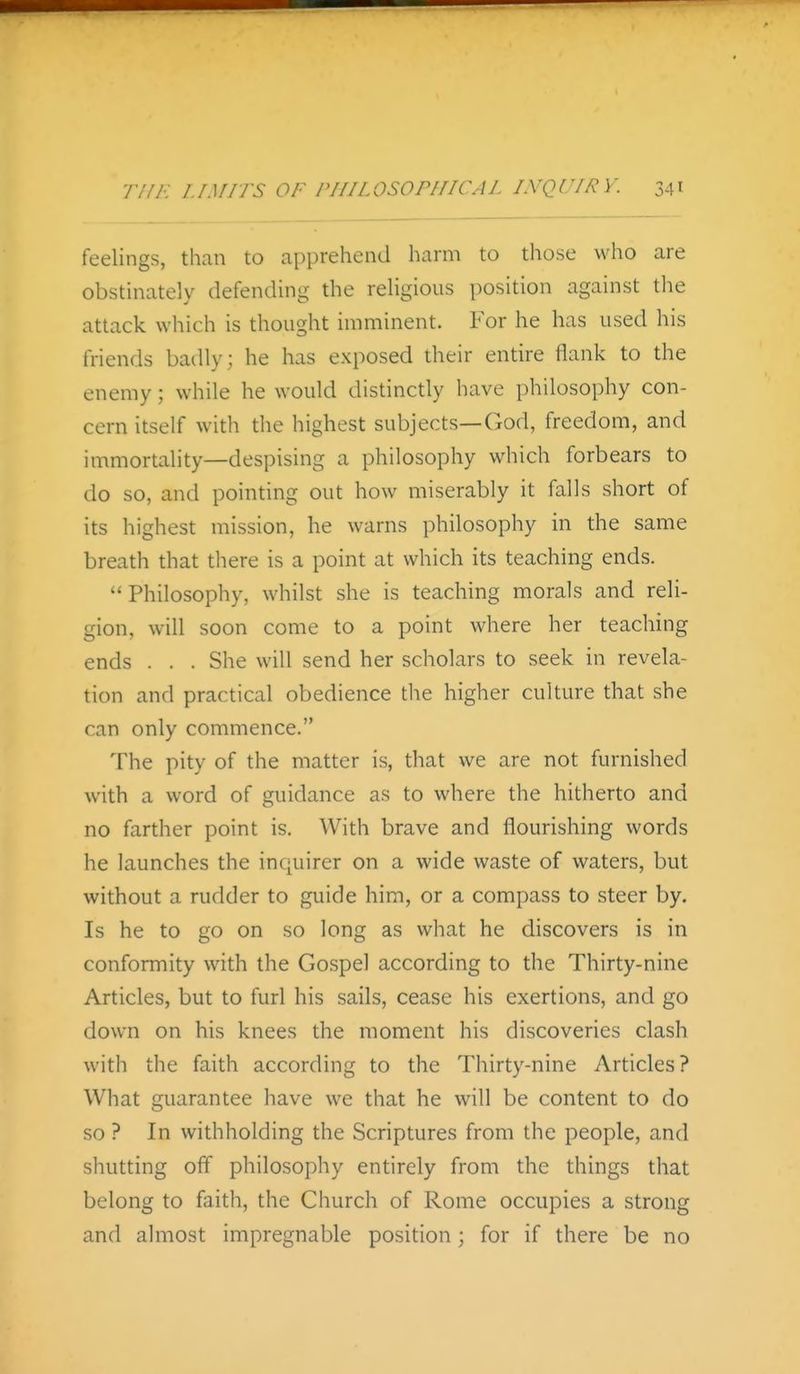 feelings, than to apprehend harm to those who are obstinately defending the religious position against the attack which is thought imminent. For he has used his friends badly; he has exposed their entire flank to the enemy; while he would distinctly have philosophy con- cern itself with the highest subjects—God, freedom, and immortality—despising a philosophy which forbears to do so, and pointing out how miserably it falls short of its highest mission, he warns philosophy in the same breath that there is a point at which its teaching ends. Philosophy, whilst she is teaching morals and reli- gion, will soon come to a point where her teaching ends . . . She will send her scholars to seek in revela- tion and practical obedience the higher culture that she can only commence. The pity of the matter is, that we are not furnished with a word of guidance as to where the hitherto and no farther point is. With brave and flourishing words he launches the inquirer on a wide waste of waters, but without a rudder to guide him, or a compass to steer by. Is he to go on so long as what he discovers is in conformity with the Gospel according to the Thirty-nine Articles, but to furl his sails, cease his exertions, and go down on his knees the moment his discoveries clash with the faith according to the Thirty-nine Articles? What guarantee have we that he will be content to do so ? In withholding the Scriptures from the people, and shutting off philosophy entirely from the things that belong to faith, the Church of Rome occupies a strong and almost impregnable position ; for if there be no