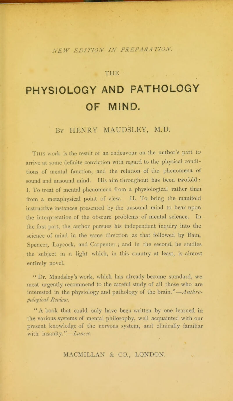 vEiv EDirioy IX prepara tiox. THE PHYSIOLOGY AND PATHOLOGY OF MIND. Bv HENRY MAUDSLEY, M.D. This work is the result of an endeavour on the author's part to arrive at some definite conviction with regard to the physical condi- tions of mental function, and the relation of the phenomena of sound and unsound mind. His aim throughout has been twofold : I. To treat of mental phenomena from a physiological rather than from a metaphysical point of view. H. To bring the manifold instructive instances presented by the unsound mind to bear upon the interpretation of the obscure problems of mental science. In the first part, the author pursues his independent inquiry into the science of mind in the same direction as that followed by Bain, Spencer, Laycock, and Carpenter ; and in the second, he studies the subject in a light which, in this country at least, is almost entirely novel. Dr. Maudsley's work, which has already become standard, we most urgently recommend to the careful study of all those who arc interested in the physiology and pathology of the brain.—Anthro- pological Revieiu.  A book that could only have been written by one learned in the various systems of mental philosophy, well acquainted with our present knowledge of the nervous system, and clinically familiar with insanity.—Lancet. MACiVnLLAN & CO., LONDON.