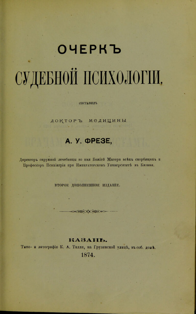 ОЧЕРКЪ СУДЕБНОЙ ПСИХОЛОГІИ ООСТІВИЛЪ доь^торъ медицины А. у. ФРЕЗЕ, Директоръ окружной лечебницы во имя Божіёй Матери всѣхъ скорбящихъ Профессоръ Психіатрін прп Императорскомъ Университетѣ въ Казани. ВТОРОЕ ДОПОЛНЕННОЕ ИЗДАНІЕ. -<5«^§в;я>сЭ$е><= ІЧАЗАЫЬ. Типо- и литографія К. А. Тплли, на Грузивской улиц-Ь, въсоб. домѣ. 1874.