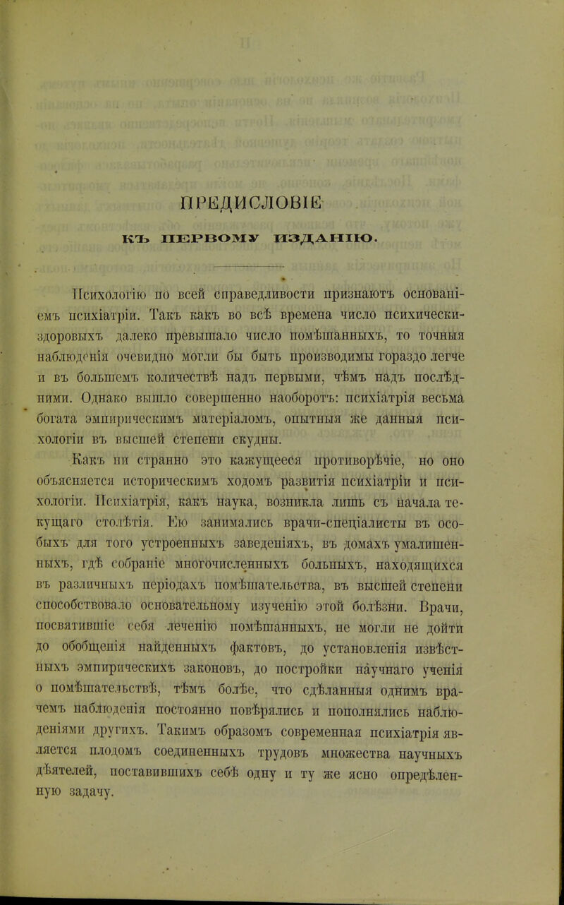 ПРЕДИСЛОВІЕ КТЬ ПЕРВОМУ из ДА НПО. Психологію по всей справедливости признаютъ основані- емъ психіатріи. Такъ кайъ во всѣ времена число психически- здоровыхъ далеко превышало число помѣшанныхъ, то точныя наблюдрнія очевидно Могли бы быть производимы гораздо легче и въ больпіемъ количествѣ надъ первыми, чѣмъ надъ послѣд- нйми. Однако вышло совершенно наоборотъ: психіатрія весьма богата эмпирическимъ матеріаломъ, опытныя же данныя псй- хологіи въ высшей сФепени скудны. Какъ пи странно это кажуш,ееСя противорѣчіе, но оно объясняется историческимъ ходомъ развитія психіатріи и псй- хологіи. Психіатрія, какъ Наука, возникла лишь съ начала те- ку щаго столѣтія. Ею занимались врачи-спеціалисты въ осо- быхъ для того устроенныхъ заведеніяхъ, въ домахъ умалишбн- ныхъ, гдѣ собраніе многЬчисленныхъ больньіхъ, находящихся въ различныхъ періодахъ помѣшательства, въ высшей степени способствовало основательному изученію этой болѣзни. Врачи, посвятившіе себя леченіго помѣшанныхъ, не могли не дойти до обобш,енія найденнйхъ фактовъ, до установленія извѣст- ныхъ эмпирическихъ зайоновъ, до постройки научнаго ученія о помѣшательствѣ, тѣмъ болѣе, что сдѣланныя однимъ вра- чемъ набЛюденія постоянно повѣрялись и пополнялись наблю- деніями другихъ. Такимъ образомъ современная психіатрія яв- ляется плодомъ соединенныхъ трудовъ множества научныхъ дѣятелей, поставившихъ себѣ одну и ту же ясно опредѣлен- ную задачу.