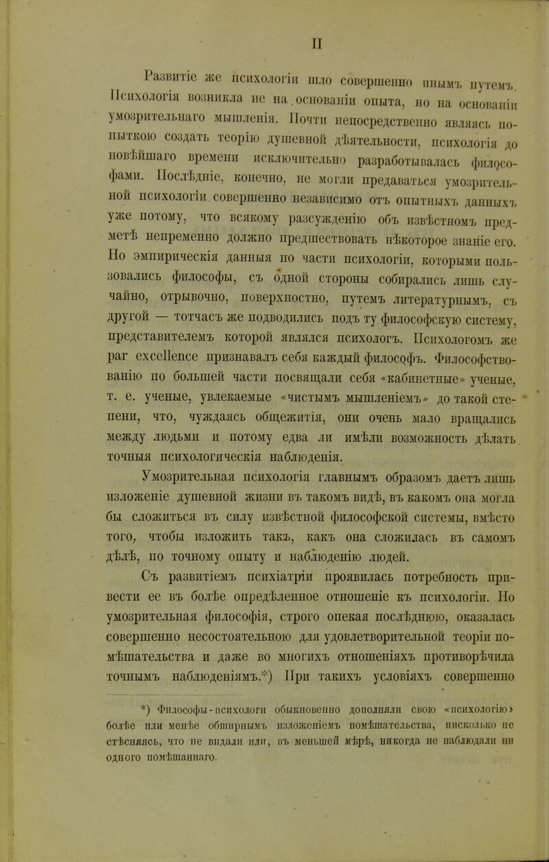 Развитіе же іісихологіи шло совершенно инымъ иутемъ ІІсихологія во;іникла не на.основаніи опыта, но на основаніи умозрительнаго мышленія. Почти непосредственно являясь по- пыткою создать теорііо душевной дѣятельности, психологія до новѣйшаго времени исключительно разработывалась филосо- фами. ІІослѣдніе, конечно, не могли предаваться умозритель- ной психологіи совершенно независимо отъ онытныхъ данныхъ уже потому, что всякому разсужденію объ извѣстномъ прсд- метѣ непременно должно предшествовать нѣкоторое знаніе его. Но эмпирическія данныя по части психологіи, которыми поль- зовались философы, съ одной стороны собирались лишь слу- чайно, отрывочно, поверхностно, путемъ литературнымъ, съ другой — тотчасъ же подводились подъ ту. философскую систему, представителемъ которой являлся психологъ. Психологомъ же раг ехсеііепсе признавалъ себя каждый философъ. Философство- ванію по большей части посвяш,али себя «кабинетные» ученые, т. е. ученые, увлекаемые «чистымъ мышленіемъ* до такой сте- пени, что, чуждаясь общежитія, они очень мало враш,ались между людьми и потому едва ли имѣли возможность дѣлать. точныя психологическія наблюденія. Умозрительная психологія главнымъ образомъ даетъ лишь изложеніе душевной жизни въ такомъ видѣ, въ какомъ она могла бы сложиться въ силу извѣстной философской системы, вмѣсто ТОГО; чтобы изложить такъ, какъ она сложилась въ самомъ дѣлѣ, по точному опыту и наблюденію людей. Съ развитіемъ психіатріи проявилась потребность при- вести ее въ болѣе опредѣленное отношеніе къ психологіи. Но умозрительная философія, строго опекая послѣднюю, оказалась совершенно несостоятельною для удовлетворительной теоріи по- мѣшательства и даже во многихъ отношеніяхъ противорѣчила точнымъ наблюденіямъ.*) При такихъ условіяхъ совершенно *) Философы-психологи обыкиовеино дополняли свою «психологію> болѣе пли менѣе обпінрпымъ изложепіомъ помѣшательства, оисколько и с стѣспяясь, что не выдали или, въ меньшей мѣрѣ, никогда не наблюдали пи одного помѣшаннаго.