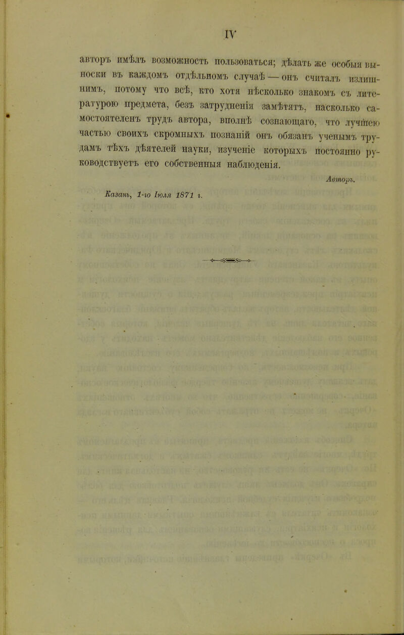 ІУ авторъ имѣлъ возможность пользоваться; дѣлать же особыя вы- носки въ каждомъ отдѣльномъ случаѣ —онъ считалъ излиш- нимъ, потому что всѣ, кто хотя нѣсколько знакомъ съ лите- ратурою предмета, безъ затрудненія замѣтятъ, насколько са- мостоятеленъ трудъ автора, вполнѣ сознающаго, что лучшею частью своихъ скромиыхъ познаній онъ обязанъ учеиымъ тру- дамъ тѣхъ дѣятелей науки, изученіе которыхъ постоянно ру- ководствуетъ его собственныя наблюденія. Авто])ъ.