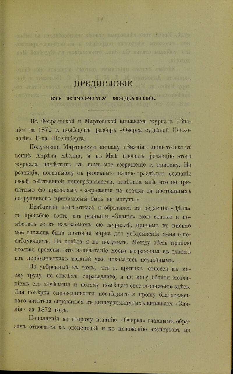 ПРЕДИСЛОВІЕ ко ВТОРОМУ ИЗДАІ1ІІО. Въ Февральской и Мартовской книжкахъ журнала «Зна- ніе» за 1872 г. помѣщенъ разборъ «Очерка судебной Психо- логіи* Г-на Штейнберга. Получивши Мартовскую книжку «Знанія» лишь только въ концѣ Апрѣля мѣсяца, я въ Маѣ просилъ редакцію этого журнала помѣстить въ немъ мое возраженіе г. критику. Но редакція, повидимому съ римскимъ папою раздѣляя сознаніе своей собственной непогрѣшимости, отвѣтила мнѣ, что по при- нятымъ ею правиламъ «возраженія на статьи ея постоянныхъ сотрудниковъ принимаемы быть не могутъ.» Вслѣдствіе этого отказа я обратился въ редакцію «Дѣла» съ просьбою взять изъ редакціи «Знанія» мою статью и по- мѣстить ее въ издаваемомъ ею журналѣ, причемъ въ письмо мое вложена была почтовая марка для увѣдомленія меня о по- слѣдующемъ. Но отвѣта я не получилъ. Между тѣмъ прошло столько времени, что напечатаніе моего возраженія въ одномъ изъ періодическихъ изданій уже показалось неудобнымъ. Но увѣренный въ томъ, что г. критикъ отнесся къ мо- ему труду не совсѣмъ справедливо, я не могу обойти молча- шемъ его замѣчанія и потому помѣш.а.ю свое возраженіе здѣсь. Для повѣрки справедливости послѣдняго я прошу благосклон- наго читателя справиться въ вышеупомянутыхъ книжкахъ *3на- нія» за 1872 годъ. Пополненія ко второму изданію * Очерка« главнымъ обра- зомъ относятся къ экспертизѣ и къ положенію экспертовъ на