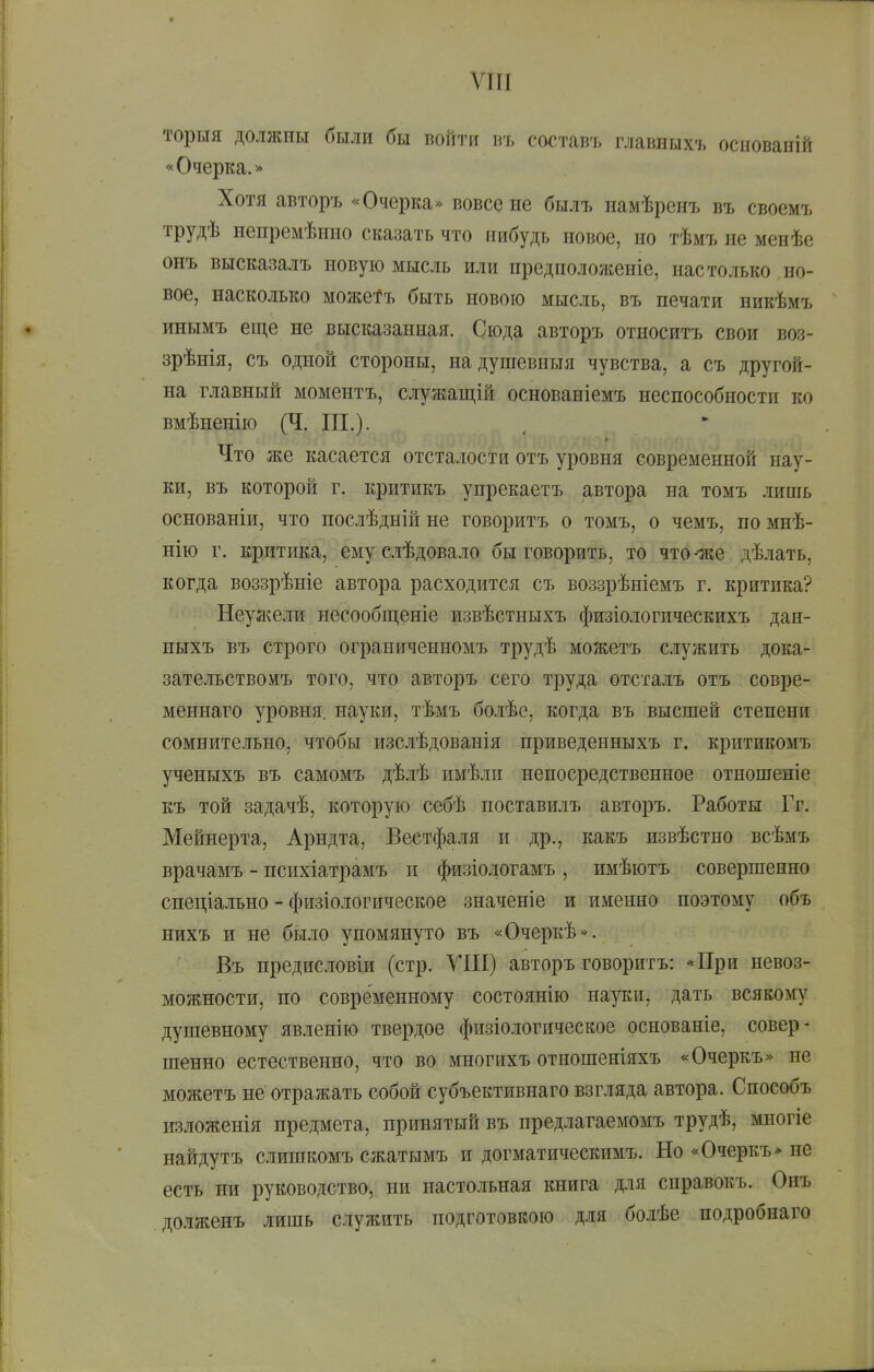 ѵш торыя должны были бы войти въ составъ главпыхъ основаній «Очерка.* Хотя авторъ «Очерка» вовсе не былъ намѣренъ въ своемъ трудѣ непремѣнно сказать что нибудь новое, но тѣмъ не менѣе онъ высказалъ новую мысль или нредположеніе, настолько но- вое, насколько можеі^ъ быть новою мысль, въ печати никѣмъ инымъ еще не высказанная. Сюда авторъ относитъ свои воз- зрѣнія, съ одной стороны, надушевныя чувства, а съ другой- на главный моментъ, служащій основаніемъ неспособности ко вмѣненію (Ч. III.). Что же касается отсталости отъ уровня современной нау- ки, въ которой г. критикъ упрекаетъ автора на томъ лишь основаніи, что послѣдній не говоритъ о томъ, о чемъ, по мнѣ- нію г. критика, ему сіѣдовало бы говорить, то что--же дѣлать, когда воззрѣніе автора расходится съ воззрѣніемъ г. критика? Неуя^ели несообщеніе извѣстныхъ физіологическихъ дан- ныхъ въ строго ограниченномъ трудѣ можетъ служить дока- зательство мъ того, что авторъ сего труда отсталъ отъ совре- меннаго уровня, науки, тѣмъ болѣе, когда въ высшей степени сомнительно, чтобы изслѣдованія приведенныхъ г. критикомъ ученыхъ въ самомъ дѣлѣ имѣли непосредственное отношеніе къ той задачѣ, которую себѣ поставилъ авторъ. Работы Гг. Мейнерта, Арндта, Вестфа.іія и др., какъ извѣстно всѣмъ врачамъ - психіатрамъ и физіологамъ , имѣютъ совершенно спеціально - физіологическое значеніе и именно поэтому объ нихъ и не было упомянуто въ «Очеркѣ». Въ предисловіи (стр. УШ) авторъ говоритъ: *При невоз- можности, по современному состоянію науки, дать всякому душевному явленію твердое физіологическое основаніе, совер- шенно естественно, что во многихъ отношеніяхъ «Очеркъ» не можетъ не отражать собой субъективнаго взгляда автора. Способъ изложенія предмета, принятый въ предлагаемомъ трудѣ, миогіе найдутъ слишкомъ сжатымъ и догматическимъ. Но «Очеркъ* не есть ни руководство, ни настольная книга для справокъ. Онъ долженъ лишь служить подготовкою Д.ІЯ болѣе подробнаго