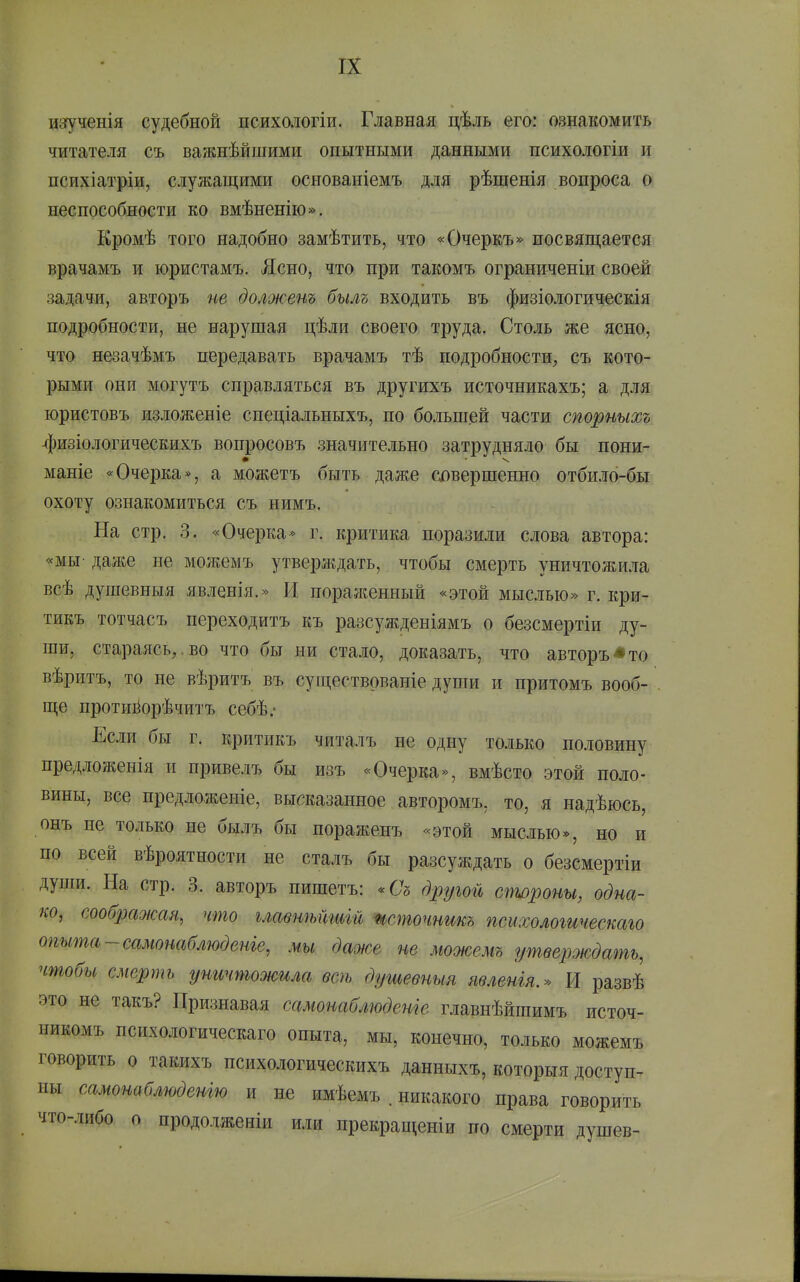 изгученія судебной психологіи. Главная цѣль его: ознакомить читателя съ важнѣйшими опытными данными психологіи и психіатріи, служащими основаніемъ для рѣшенія вопроса о неспособности ко вмѣненію». Кромѣ того надобно замѣтить, что «Очеркъ» посвящается врачамъ и юристамъ. Ясно, что при такомъ ограниченіи своей задачи, авторъ ие долженъ былъ входить въ физіологическія подробности, не нарушая цѣли своего труда. Столь же ясно, что незачѣмъ передавать врачамъ тѣ подробности, съ кото- рыми они могутъ справляться въ другихъ источникахъ; а дляі юристовъ изложеніе спеціальныхъ, по большей части спорныхъ 4изіологическихъ вопросовъ значительно затрудняло бы пони- маніе «Очерка*, а можетъ быть даже слвершенно отбил6-бы охоту ознакомиться съ нимъ. На стр. 3. «Очерка* г. критика поразили слова автора: «мы- даже не можемъ утверждать, чтобы смерть уничтожила всѣ душевныя явленія.» И пораженный «этой мыслью» г. кри- тикъ тотчасъ переходитъ къ разсужденіямъ о безсмертіи ду- ши, стараясь,, во что бы ни стало, доказать, что авторъ * то вѣритъ, то не вѣритъ въ существованіе души и притомъ вооб- . ще протийорѣчитъ себѣ.- Если бы г. критикъ читалъ не одну только половину предлол^енія и привелъ бы изъ «Очерка», вмѣсто этой поло- вины, все предложеніе, высказанное авторомъ, то, я надѣюсь, онъ не только не былъ бы пораженъ «этой мыслью*, но и по всей вѣроятности не сталъ бы разсуждать о безсмертіи души. На стр. 3. авторъ пишетъ: -Съ дрг^^ой стороны, одна- ко, сооб2Шотя, что главшытш шточнтъ псыхологичеетго опыта-самонаблюденіе, мы даже не можемъ утверждать, чтобы смерть уничтожила всѣ душевныя явленія.» И развѣ это не такъ? Признавая самонаблюдете главнѣйшимъ источ- никомъ психологическаго опыта, мы, конечно, только можемъ говорить о такихъ психологическихъ данныхъ, которыя доступ- ны самонаблюденгю и не имѣемъ . никакого права говорить что-либо о продолженіи или прекращеніи по смерти душев-