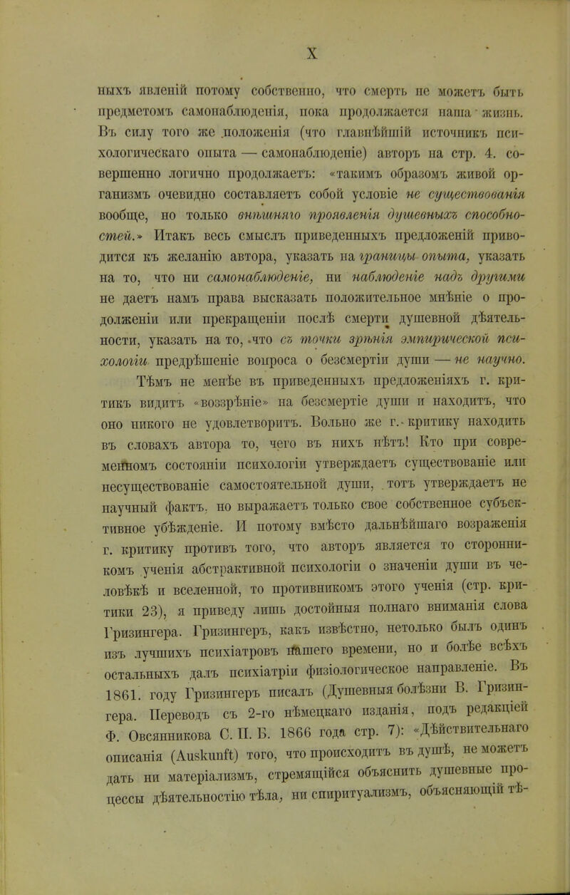 ныхъ явленій потому собственно, что смерть не можстъ быть предметомъ самонабліоденія, пока продолжается паша • жизнь. Въ силу того же .полоікеиія (что главпѣйшій источпикъ пси- хологическаго опыта — самонаблюденіе) авторъ на стр. 4. со- вершенно логично продолжаетъ: «такимъ образомъ живой ор- ганизмъ очевидно составляетъ собой условіе не существованія вообще, но только внѣшняго проявленія душевныхъ способно- стей.» Итакъ весь смыслъ приведенныхъ предложеній приво- дится къ желанію автора, указать на границы опыта, указать на то, что ни самонаблюденге, ни наблюдете надъ другими не даетъ намъ права высказать положительное мнѣніе о про- долженіи или прекращеніи послѣ смерти душевной дѣятель- ности, указать на то, .что съ точки зрѣнія эмпирической пси- хологіи. предрѣшеніе вопроса о безсмертіи души — не научно. Тѣмъ не менѣе въ приведенныхъ предложеніяхъ г. кри- тикъ видитъ «воззрѣніе» на безсмертіе души и находитъ, что оно никого не удовлетворитъ. Вольно же г.-критику находить въ словахъ автора то, чего въ нихъ нѣтъ! Кто при совре- мевгномъ состояніи психологіи утверждаетъ суш,ествованіе или несуп],ествованіе самостоятельной души, тотъ утверждаетъ не научный фактъ, но выражаетъ только свое собственное субъек- тивное убѣжденіе. И потому вмѣсто дальнѣйшаго возраженія г. критику противъ того, что авторъ является то сторонни- комъ ученія абстрактивной психологіи о значеніи души въ че- ловѣкѣ и вселенной, то противникомъ этого ученія (стр. кри- тики 23), я приведу лишь достойныя по.шаго вниманія слова Гризингера. Гризингеръ, какъ извѣстно, нетолько былъ одинъ изъ лучшихъ психіатровъ і^шего времени, но и болѣе всѣхъ остальныхъ далъ психіатріи физіологическое направленіе. Въ 186і! году Гризингеръ писалъ (Душевныя болѣзни В. Гризин- гера. Переводъ съ 2-го нѣмецкаго изданія, подъ редакціей Ф. Овсянникова С. П. В. 1866 года стр. 7): «Дѣйствительнаго описанія (Аизкипй) того, что происходитъ въ душѣ, не можетъ дать ни матеріализмъ, стремящійся объяснить душевные про- цессы дѣятельностію тѣла, ни спиритуализмъ, объясняющих тѣ-