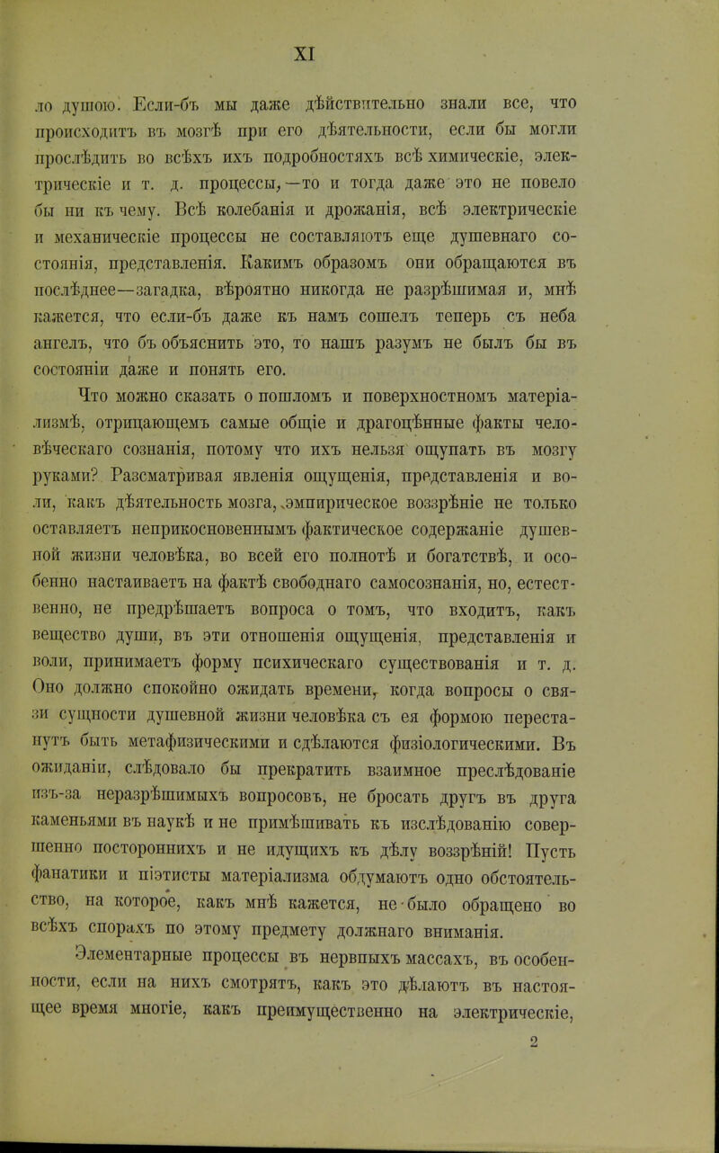 ло душою і Если-бъ мы даже дѣйствительно знали все, что происходитъ въ мозгѣ при его дѣятельиости, если бы могли прослѣдить во всѣхъ ихъ подробностяхъ всѣ химическіе, элек- трическіе и т. д. процессы,—то и тогда даже'это не повело бы ни къ чему. Всѣ колебанія и дрожанія, всѣ электрическіе п механическіе процессы не составляіотъ еще дупіевнаго со- стоянія, представленія. Какимъ образомъ они обращаются въ послѣднее—загадка, вѣроятно никогда не разрѣпіимая и, мнѣ кажется, что если-бъ даже къ намъ сошелъ теперь съ неба ангелъ, что бъ объяснить это, то нашъ разумъ не былъ бы въ состояніи даже и понять его. Что можно сказать о пошломъ и поверхностномъ матеріа- лизмѣ, отрицающемъ самые общіе и драгоцѣнные факты чело- вѣческаго сознанія, потому что ихъ нельзя ощупать въ мозгу руками? Разсматривая явленія ощущенія, представлепія и во- ли, какъ дѣятельность мозга, .эмпирическое воззрѣніе не только оставляетъ неприкосновеннымъ фактическое содержаніе душев- ной жизни человѣка, во всей его по.іінотѣ и богатствѣ, и осо- бенно настаиваетъ на фактѣ свободнаго самосознанія, но, естест- венно, не предрѣшаетъ вопроса о томъ, что входитъ, какъ вещество души, въ эти отношенія ощущенія, представленія и воли, принимаетъ форму психическаго существованія и т. д. Оно должно спокойно ожидать времени,- когда вопросы о свя- зи сущности душевной жизни человѣка съ ея формою переста- нутъ быть метафизическими и сдѣлаются физіологическими. Въ ожиданіи, слѣдовало бы прекратить взаимное преслѣдованіе изъ-за неразрѣшимыхъ вопросовъ, не бросать другъ въ друга каменьями въ наукѣ и не примѣшивать къ изслѣдованію совер- шенно постороннихъ и не идущихъ къ дѣлу воззрѣній! Пусть фанатики и піэтисты матеріализма обдумаютъ одно обстоятель- ство, на которо'е, какъ мнѣ кажется, не • было обращено во всѣхъ спорахъ по этому предмету должнаго вниманія. Элементарные процессы въ нервпыхъ массахъ, въ особен- ности, если на нихъ смотрятъ, какъ это дѣлаютъ въ настоя- щее время многіе, какъ преимущественно на электрическіе, 2