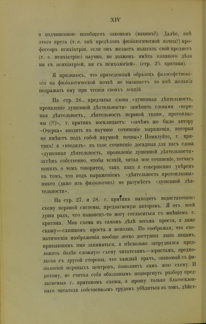 и подчиненною всеобщимъ законамъ (какимъ?). Далѣе, внѣ этого круга (т.е. внѣ предѣ.ювъ физіологической почвы?) про- фессоръ психіатріи, есіи онъ желаетъ излагать свой предметъ (т. е. психіатрію) научно, не долженъ имѣть никакого дѣла ни съ психіатріей, ни съ психологіей». (стр. 25. критики). Я признаюсь, что приведенный образецъ философствова- нія на физіологической ночвѣ не вызываетъ во мнѣ желанія подражать ему при чтеніи своихъ лекцій. На стр. 26., предлагая слова «душевная дѣятельность, проявленіе душевной дѣятельности» замѣнить словами «нерв- ная дѣятельность, дѣятельность нервной ткани, протоплаз- мы (?!)•», г. критикъ восклицаетъ: «зачѣмъ же было автору «Очерка* вводить въ научное сочиненіе выраженія, которыя не имѣютъ подъ собой научной почвы»? Помилуйте, г, кри- тикъ! я «вводилъ» въ свое сочиненіе досадныя для васъ слова «душевная дѣятельность, проявленіе душевной дѣятелъности» затѣмъ собственно, чтобы всякій, читая мое сочиненіе, тотчасъ понялъ о чемъ говорится, такъ какъ я совершенно увѣренъ въ томъ, что подъ выраженіемъ «дѣятельность протоплазмы» никто (даже изъ физіологовъ) не разумѣетъ «душевной дѣя- тельности». На стр. 27. и 28. г. критикъ находитъ недостаточной схему нервной системы, предлагаемую авторомъ. Я отъ всей души радъ, что наконецъ-то могу согласиться съ мнѣніемъ г. критика. Моя схема въ самомъ дѣлѣ весьма проста, я даже скажу-слишкомъ проста и неполна. Но соображая, что схе- матическія изображенія вообще легко доступны лишь лицамъ, прпвыкшимъ ими заниматься, я нѣсколько затруднялся пред- ложить болѣе сложную схему читателямъ-юристамъ, предпо- лагая съ другой стороны, что каждый врачъ, знакомый съ фи- зіологіей нервныхъ центровъ, попо.шитъ самъ мою схему. И потому не считая себя обязаннымъ подвергнуть разбору пред- лагаемыя г. критикомъ схемы, я прошу то.іько благосклон- наго читателя собственнымъ трудомъ убѣдиться въ томъ, дѣист-