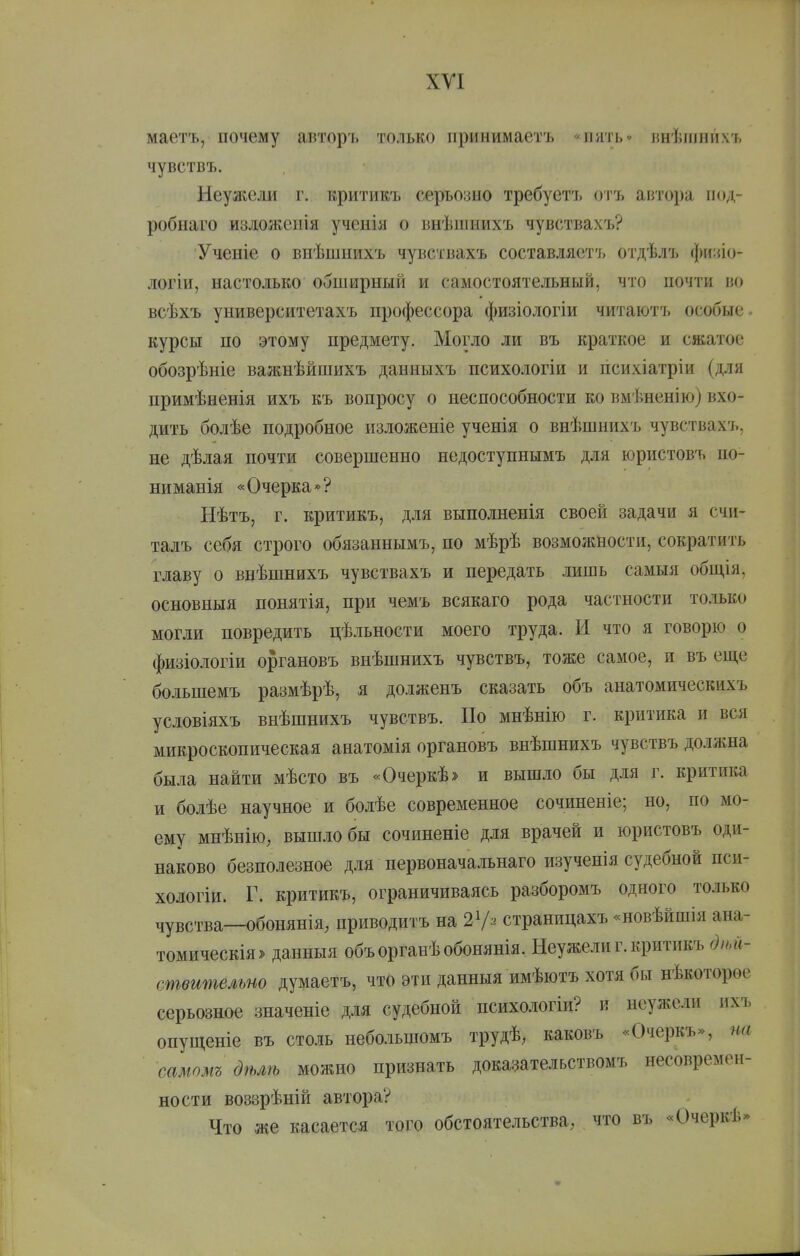 ХУІ маетъ, почему авторъ только принимаетъ «пять» инѣіііпихъ чувствъ. Неужели г. критикъ серъозно требуетъ отъ автора под- робнаго издожеііія ученія о внѣшнихъ чувствахъ? Ученіе о внѣшиихъ чувствахъ составляет']. о'і'дѣлъ фи:по- логіи, настолько обширный и самостоятельный, что ночти во всѣхъ университетахъ профессора физіологіи читаютъ особые курсы по этому предмету. Могло ли въ краткое и сжатое обозрѣніе важнѣйшихъ данныхъ психологіи и психіатріи (для примѣненія ихъ къ вопросу о неспособности ко вмѣненію) вхо- дить болѣе подробное изложеніе ученія о внѣшнихъ чувствахъ, не дѣлая почти совершенно недоступнымъ для юристовъ по- ниманія «Очерка»? Нѣтъ, г. критикъ, для выполненія своей задачи я счи- талъ себя строго обязаннымъ, по мѣрѣ возможности, сократить главу о внѣшнихъ чувствахъ и передать лишь самыя обш,ія, основныя понятія, при чемъ всякаго рода частности только могли повредить цѣльности моего труда. И что я говорю о физіологіи органовъ внѣшнихъ чувствъ, тоже самое, и въ еш,е большемъ размѣрѣ, я долженъ сказать объ анатомическихъ условіяхъ внѣшнихъ чувствъ. По мнѣнію г. критика и вся микроскопическая анатомія органовъ внѣшнихъ чувствъ до-ижна была найти мѣсто въ «Очеркѣ» и вышло бы для г. критика и болѣе научное и болѣе современное сочиненіе; но, по мо- ему мнѣніЮ; вышло бы сочиненіе для врачей и юристовъ оди- наково безполезное для первоначальнаго изученія судебной пси- хологіи. Г. критикъ, ограничиваясь разборомъ одного только чувства—обонянія, приводитъ на 2 Ѵ'^ страницахъ «новѣйшія ана- томическія^ данныя объорганѣобонянія. Неужели г. критикъ діьй- ствительт думаетъ, что эти данныя имѣютъ хотя бы нѣкоторое серьезное значеніе для судебной психологіи? и неужели ихъ опуш,еніе въ столь небольшомъ трудѣ, каковъ «Очеркъ», на самомъ дѣлѣ можно признать доказательствомъ несовремен- ности воззрѣній автора? Что же касается того обстоятельства, что въ «Очеркѣ>»
