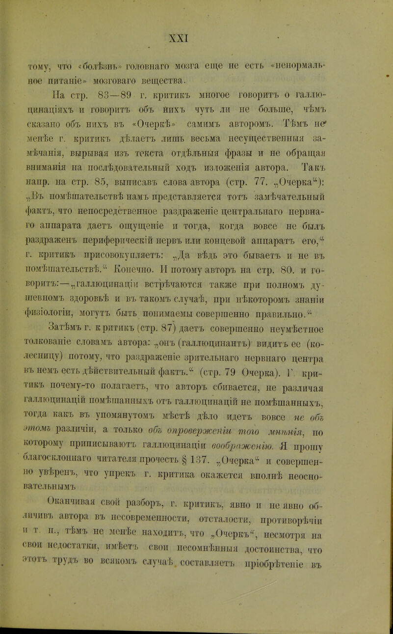 тому, что «болѣ:ші>» головнаго мозга еще не есть «ненормаль- ное питаніе» мозговаго вещества. ГІа стр. 83—89 г. критикъ многое говоритъ о галлю- цинаціяхъ и говоритъ объ нихъ чуть ли не больше, чѣмъ сказано объ нихъ въ «Очеркѣ» самимъ авторомъ. Тѣмъ не* менѣе г. критикъ дѣлаетъ лишь весьма несущественныя за- мѣчанія, вырывая изъ текста отдѣльньія фразы и не обрап],ан вниманія на послѣдовательный ходъ изяоженія автора. Такъ нанр. на стр. 85, выписавъ слова автора (стр. 77. „Очерка^^): „Въ помѣшательствѣ намъ представляется тотъ замѣчательный фактъ, что непосредственное раздраженіе центральнаго нервна- го аппарата даетъ ощущеніе и тогда, когда вовсе не былъ раздраженъ периферпческій нервъ или концевой аннаратъ его,^'' г. критикъ присовокупляетъ: „Да вѣдь это бываетъ и не въ помѣшательствѣ.^'- Конечно. И потому авторъ на стр. 80. и го- воритъ:—„галл юцинаці и встрѣчаются также при полномъ ду- шевномъ здоровьѣ и въ такомъ случаѣ, при нѣкоторомъ знаніи фйзіологіи, могутъ быть понимаемы совершенно правильно. Затѣмъ г. критикъ (стр. 87) даетъ совершенно неумѣстное толкованіе словамъ автора: „онъ (галлюцинантъ) видитъ ее (ко- лесницу) потому^ что раздраженіе зрительнаго нервнаго центра вънемъ есть дѣйствительный фактъ.(стр.79 Очерка). Г. кри- тикъ почему-то нолагаетъ, что авторъ сбивается, не различая га.іілюцинацій номѣшанныічъ отъ галлюцинацій не помѣшанныхъ, тогда какъ въ упомянутомъ мѣстѣ дѣло идетъ вовсе не объ этомь различіи, а только объ опроверженіи того мнѣнія, по которому приписываютъ галлюцинаціи воображенью. Я прошу благосклоннаго читателя прочесть § 137. „Очерка^^ и совершен- но увѣренъ, что упрекъ г. критика окажется вполнѣ неосно- вательнымъ Оканчивая свой разборъ, г. критикъ, явно и не явно об- лнчивъ автора въ нссовременности, отсталости, противорѣчіи и т. п., тѣмъ не менѣе находитъ, что ,Д)черкъ^^ несмотря на свои недостатки, имѣетъ свои несомнѣнныя достоинства, что этотъ трудъ во всякомъ случаѣ , состав.іяетъ пріобрѣтеніе въ